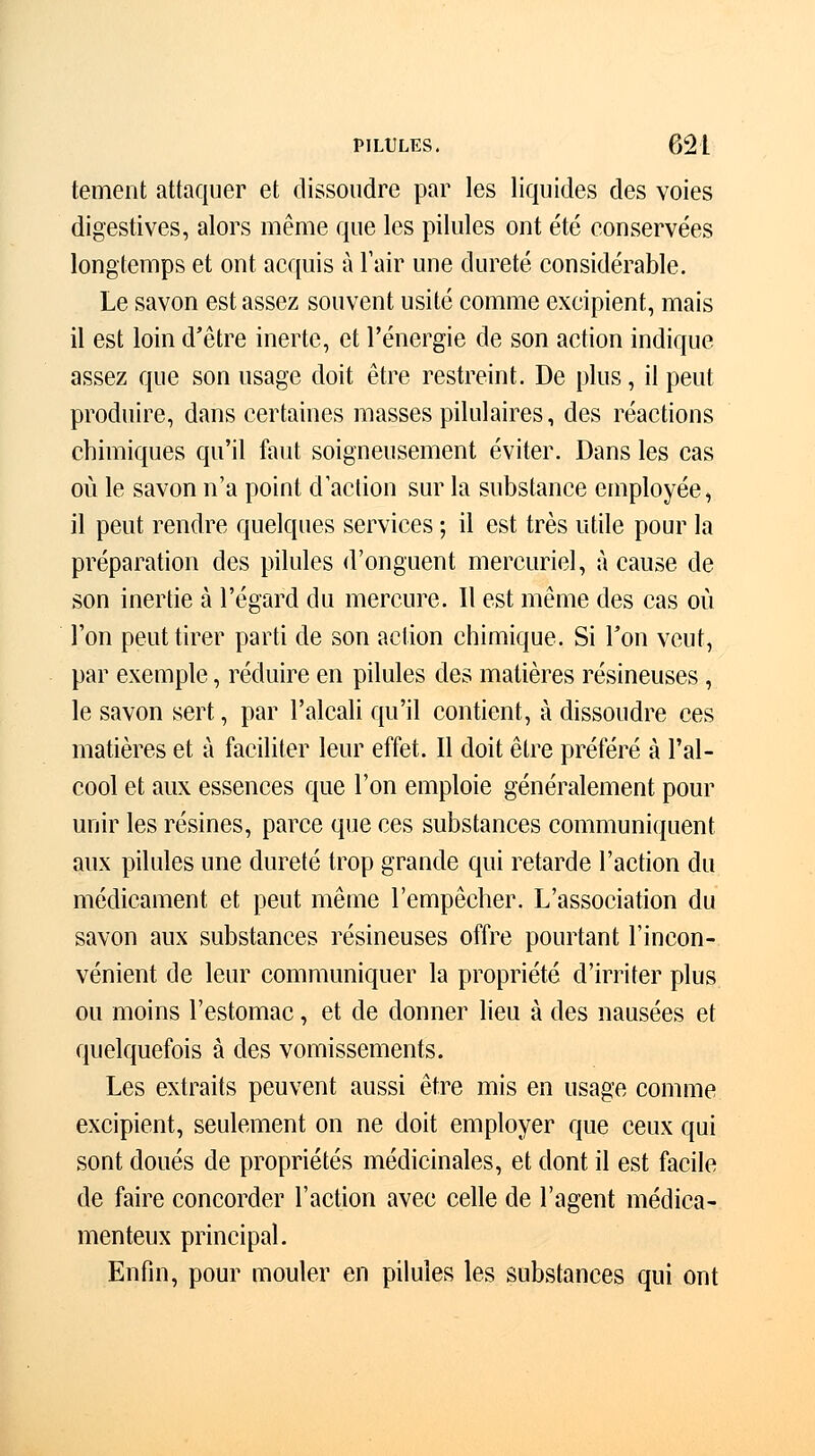 tement attaquer et dissoudre par les liquides des voies digestives, alors même que les pilules ont été conservées longtemps et ont acquis à l'air une dureté considérable. Le savon est assez souvent usité comme excipient, mais il est loin d'être inerte, et l'énergie de son action indique assez que son usage doit être restreint. De plus, il peut produire, dans certaines masses pilulaires, des réactions chimiques qu'il faut soigneusement éviter. Dans les cas où le savon n'a point d'action sur la substance employée, il peut rendre quelques services ; il est très utile pour la préparation des pilules d'onguent mercuriel, à cause de son inertie à l'égard du mercure. Il est même des cas où l'on peut tirer parti de son action chimique. Si l'on veut, par exemple, réduire en pilules des matières résineuses , le savon sert, par l'alcali qu'il contient, à dissoudre ces matières et à faciliter leur effet. Il doit être préféré à l'al- cool et aux essences que l'on emploie généralement pour unir les résines, parce que ces substances communiquent aux pilules une dureté trop grande qui retarde l'action du médicament et peut même l'empêcher. L'association du savon aux substances résineuses offre pourtant l'incon- vénient de leur communiquer la propriété d'irriter plus ou moins l'estomac, et de donner lieu à des nausées et quelquefois à des vomissements. Les extraits peuvent aussi être mis en usage comme excipient, seulement on ne doit employer que ceux qui sont doués de propriétés médicinales, et dont il est facile de faire concorder l'action avec celle de l'agent médica- menteux principal. Enfin, pour mouler en pilules les substances qui ont