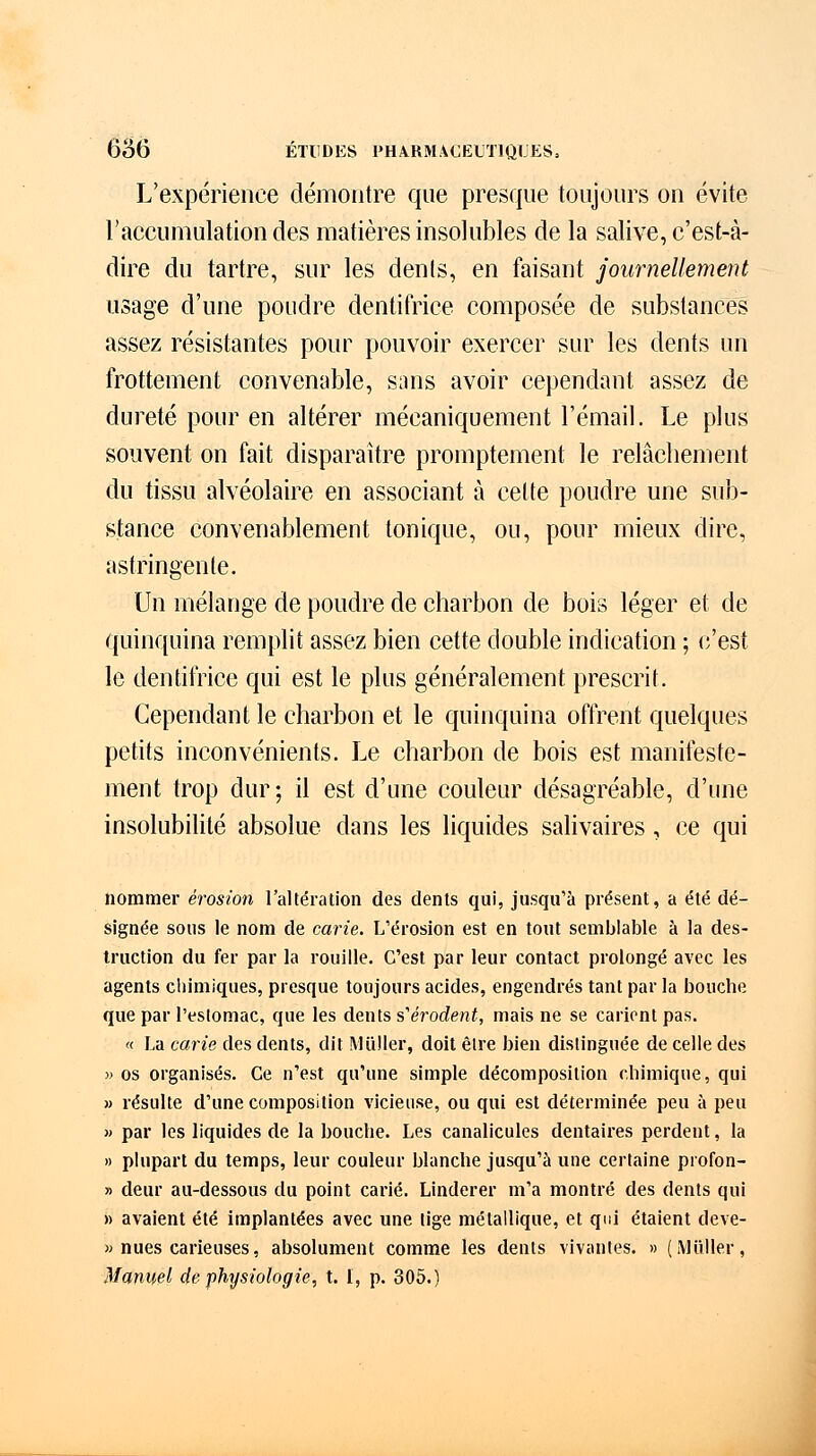 L'expérience démontre que presque toujours on évite l'accumulation des matières insolubles de la salive, c'est-à- dire du tartre, sur les dents, en faisant journellement usage d'une poudre dentifrice composée de substances assez résistantes pour pouvoir exercer sur les dents un frottement convenable, sans avoir cependant assez de dureté pour en altérer mécaniquement l'émail. Le plus souvent on fait disparaître promptement le relâchement du tissu alvéolaire en associant à cette poudre une sub- stance convenablement tonique, ou, pour mieux dire, astringente. Un mélange de poudre de charbon de bois léger et de quinquina remplit assez bien cette double indication ; c'est le dentifrice qui est le plus généralement prescrit. Cependant le charbon et le quinquina offrent quelques petits inconvénients. Le charbon de bois est manifeste- ment trop dur; il est d'une couleur désagréable, d'une insolubilité absolue dans les liquides salivaires, ce qui nommer érosion l'altération des dents qui, jusqu'à présent, a été dé- signée sous le nom de carie. L'érosion est en tout semblable à la des- truction du fer par la rouille. C'est par leur contact prolongé avec les agents chimiques, presque toujours acides, engendrés tant par la bouche que par l'estomac, que les dents s'érodènt, mais ne se carient pas. « La carie des dents, dit Millier, doit être bien distinguée de celle des » os organisés. Ce n'est qu'une simple décomposition chimique, qui » résulte d'une composition vicieuse, ou qui est déterminée peu à peu « par les liquides de la bouche. Les canalicules dentaires perdent, la » plupart du temps, leur couleur blanche jusqu'à une certaine profon- » deur au-dessous du point carié. Linderer m'a montré des dents qui » avaient été implantées avec une tige métallique, et qui étaient deve- » nues carieuses, absolument comme les dents vivantes. » (Millier, Manuel de physiologie, t. 1, p. 305.)