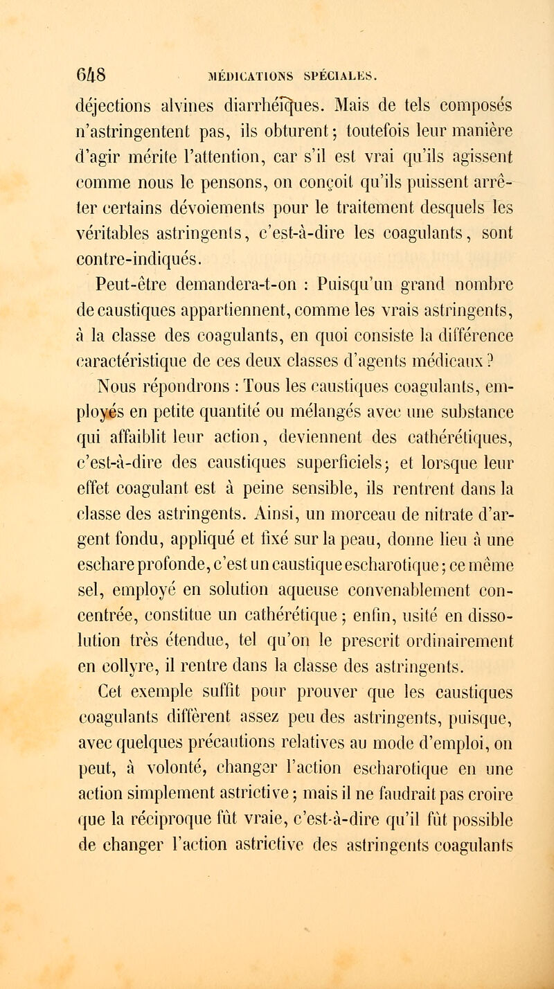 déjections alvines diarrhéî^ues. Mais de tels composés n'astringentent pas, ils obturent ; toutefois leur manière d'agir mérite l'attention, car s'il est vrai qu'ils agissent comme nous le pensons, on conçoit qu'ils puissent arrê- ter certains dévoiements pour le traitement desquels les véritables astringents, c'est-à-dire les coagulants, sont contre-indiqués. Peut-être demandera-t-on : Puisqu'un grand nombre de caustiques appartiennent, comme les vrais astringents, à la classe des coagulants, en quoi consiste la différence caractéristique de ces deux classes d'agents médicaux ? Nous répondrons : Tous les caustiques coagulants, em- ployés en petite quantité ou mélangés avec une substance qui affaiblit leur action, deviennent des cathérétiques, c'est-à-dire des caustiques superficiels; et lorsque leur effet coagulant est à peine sensible, ils rentrent dans la classe des astringents. Ainsi, un morceau de nitrate d'ar- gent fondu, appliqué et fixé sur la peau, donne lieu à une eschare profonde, c'est un caustique escharotique ; ce même sel, employé en solution aqueuse convenablement con- centrée, constitue un cathérétique ; enfin, usité en disso- lution très étendue, tel qu'on le prescrit ordinairement en collyre, il rentre dans la classe des astringents. Cet exemple suffit pour prouver que les caustiques coagulants diffèrent assez peu des astringents, puisque, avec quelques précautions relatives au mode d'emploi, on peut, à volonté, changer l'action escharotique en une action simplement astrictive ; mais il ne faudrait pas croire que la réciproque fût vraie, c'est-à-dire qu'il fût possible de changer l'action astrictive des astringents coagulants