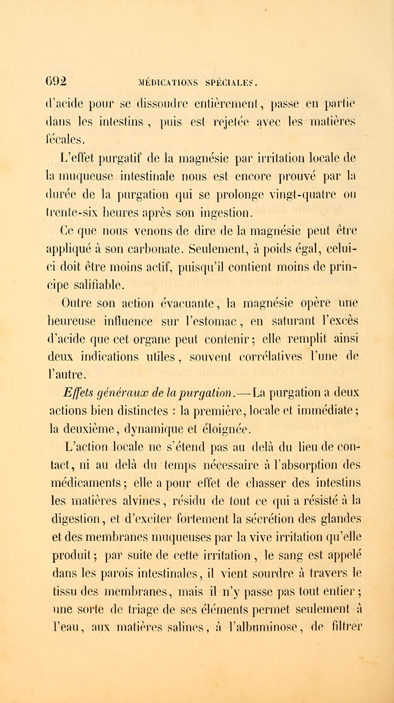 d'acide pour se dissoudre entièrement, passe en partie dans les intestins , puis est rejetée avec les matières fécales. L'effet purgatif de la magnésie par irritation locale de la muqueuse intestinale nous est encore prouvé par la durée de la purgation qui se prolonge vingt-quatre ou trente-six heures après son ingestion. Ce que nous venons de dire de la magnésie peut être appliqué à son carbonate. Seulement, à poids égal, celui- ci doit être moins actif, puisqu'il contient moins de prin- cipe salifiable. Outre son action évacuante, la magnésie opère une heureuse influence sur l'estomac, en saturant l'excès d'acide que cet organe peut contenir ; elle remplit ainsi deux indications utiles, souvent corrélatives l'une de l'autre. Effets généraux de la purgation.—La purgation a deux actions bien distinctes : la première, locale et immédiate ; la deuxième, dynamique et éloignée. L'action locale ne s'étend pas au delà du lieu de con- tact, ni au delà du temps nécessaire à l'absorption des médicaments ; elle a pour effet de chasser des intestins les matières alvines, résidu de tout ce qui a résisté à la digestion, et d'exciter fortement la sécrétion des glandes et des membranes muqueuses par la vive irritation qu'elle produit; par suite de cette irritation , le sang est appelé dans les parois intestinales, il vient sourdre à travers le tissu des membranes, mais il n'y passe pas tout entier ; une sorte de triage de ses éléments permet seulement à l'eau, aux matières salines, à l'albuminose, de filtrer