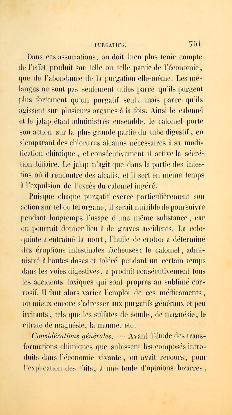 Dans ces associations, on doit bien pins tenir compte de l'effet produit sur telle ou telle partie de l'économie, que de l'abondance de la purgation elle-même. Les mé- langes ne sont pas seulement utiles parce qu'ils purgent plus fortement qu'un purgatif seul, mais parce qu'ils agissent sur plusieurs organes à la fois. Ainsi le calomel et. le jalap étant administrés ensemble, le calomel porte son action sur la plus grande partie du tube digestif, en s'emparant des chlorures alcalins nécessaires à sa modi- fication chimique , et consécutivement il active la sécré- tion biliaire. Le jalap n'agit que dans la partie des intes- tins où il rencontre des alcalis, et il sert en même temps à l'expulsion de l'excès du calomel ingéré. Puisque chaque purgatif exerce particulièrement son action sur tel ou tel organe, il serait nuisible de poursuivre pendant longtemps l'usage d'une même substance, car on pourrait donner lieu à de graves accidents. La colo- quinte a entraîné la mort, l'huile de croton a déterminé des éruptions intestinales fâcheuses; le calomel, admi- nistré à hautes doses et toléré pendant un certain temps dans les voies digestives, a produit consécutivement tous les accidents toxiques qui sont propres au sublimé cor- rosif. 11 faut alors varier l'emploi de ces médicaments, ou mieux encore s'adresser aux purgatifs généraux et peu irritants , tels que les sulfates de soude, de magnésie, le citrate de magnésie, la manne, etc. Considérations générales. — Avant l'étude des trans- formations chimiques que subissent les composés intro- duits dans l'économie vivante, on avait recours, pour l'explication des faits, à une foule d'opinions bizarres,