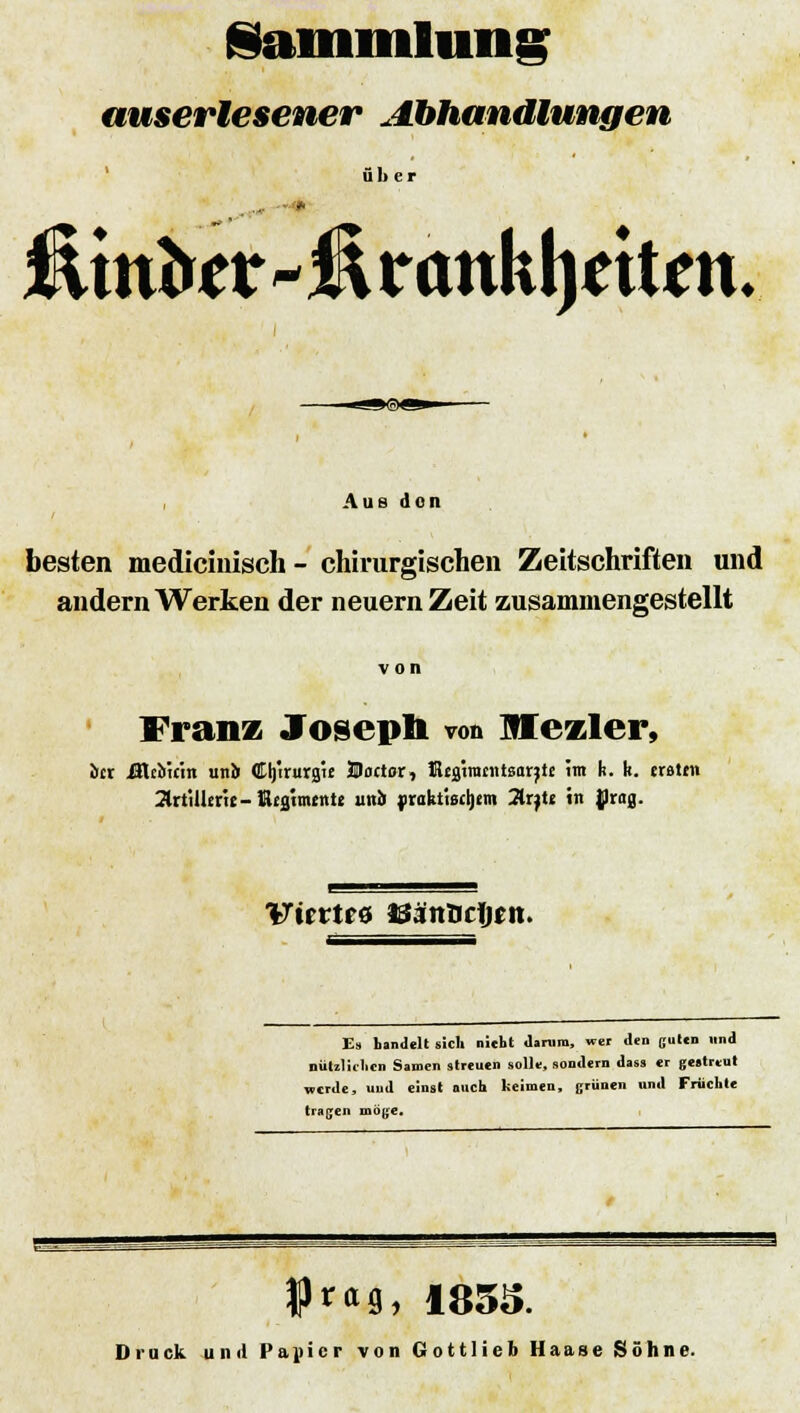 Sammlung auserlesener Abhandlungen über Ätttfe - H x cmkljetUn. »©«^ Aus don besten medicinisch- chirurgischen Zeitschriften und andern Werten der neuern Zeit zusammengestellt Franz Joseph von Mczler, iicr Ültbu-in unJi Cljiruraie Bactor, ßegiraentsarjte im k. k. traten Artillerie-ßeglmenle und yrakttscrjem Arjtc tri ßr(ig. Viertes 33änlic1jt?n. Es handelt sich nicht darum, wer den gut« und nützlichen Samen streuen solle, sondern dass er gestreut werde, uud einst mich keimen, grünen und Früchte tragen möge. ?««, 1835. Druck und Papier von Gottlieb Haase Söhne.