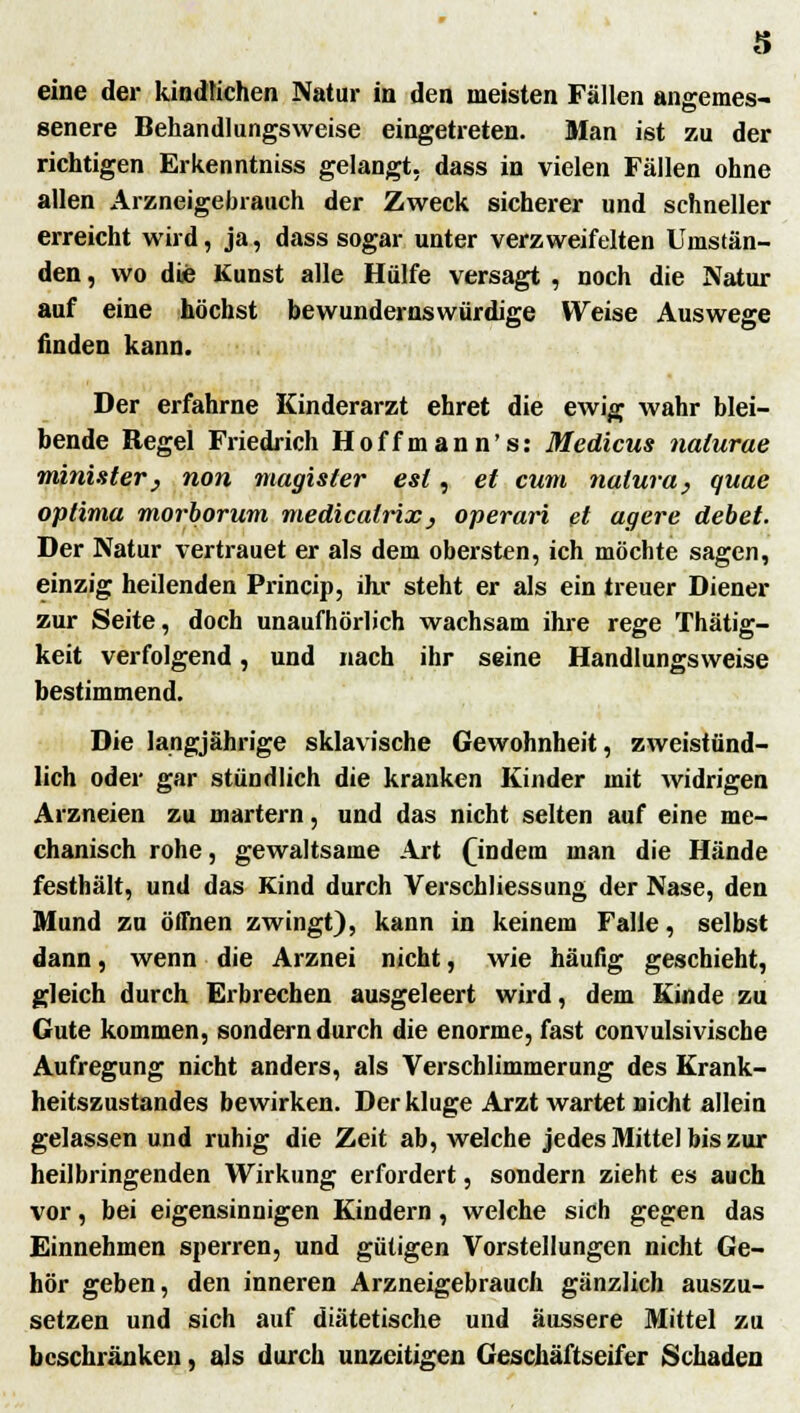 s eine der kindlichen Natur in den meisten Fällen angemes- senere Behandlungsweise eingetreten. Man ist zu der richtigen Erkenntniss gelangt, dass in vielen Fällen ohne allen Arzneigebrauch der Zweck sicherer und schneller erreicht wird, ja, dass sogar unter verzweifelten Umstän- den, wo die Kunst alle Hülfe versagt , noch die Natur auf eine höchst bewundernswürdige Weise Auswege finden kann. Der erfahrne Kinderarzt ehret die ewig wahr blei- bende Regel Friedrich Hoffmann's: Medicus nalurae minister} non magister est, et cum natura, quae optima morborum medicalrix, operari fit agere debet. Der Natur vertrauet er als dem obersten, ich möchte sagen, einzig heilenden Princip, ihr steht er als ein treuer Diener zur Seite, doch unaufhörlich wachsam ihre rege Thätig- keit verfolgend, und nach ihr seine Handlungsweise bestimmend. Die langjährige sklavische Gewohnheit, zweistünd- lich oder gar stündlich die kranken Kinder mit widrigen Arzneien zu martern, und das nicht selten auf eine me- chanisch rohe, gewaltsame Art (indem man die Hände festhält, und das Kind durch Verschliessung der Nase, den Mund zu öffnen zwingt), kann in keinem Falle, selbst dann, wenn die Arznei nicht, wie häufig geschieht, gleich durch Erbrechen ausgeleert wird, dem Kinde zu Gute kommen, sondern durch die enorme, fast convulsivische Aufregung nicht anders, als Verschlimmerung des Krank- heitszustandes bewirken. Der kluge Arzt wartet nicht allein gelassen und ruhig die Zeit ab, welche jedes Mittel bis zur heilbringenden Wirkung erfordert, sondern zieht es auch vor, bei eigensinnigen Kindern, welche sich gegen das Einnehmen sperren, und gütigen Vorstellungen nicht Ge- hör geben, den inneren Arzneigebrauch gänzlich auszu- setzen und sich auf diätetische und äussere Mittel zu beschränken, als durch unzeitigen Geschäftseifer Schaden