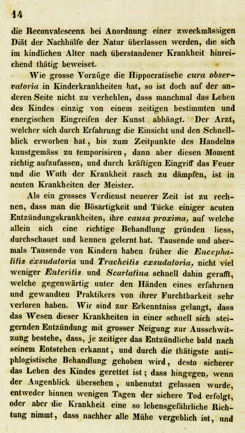 die Reconvalescenz bei Anordnung einer zweckmässigen Diät der Nachhülfe der Natur überlassen werden, die sich im kindlichen Alter nach überstandener Krankheit hinrei- chend thätig beweiset. Wie grosse Vorzüge die Hippocratische cura obser- vatoria in Kinderkrankheiten hat, so ist doch auf der an- deren Seite nicht zu verhehlen, dass manchmal das Leben des Kindes einzig von einem zeitigen bestimmten und energischen Eingreifen der Kunst abhängt. Der Arzt, welcher sich durch Erfahrung die Einsicht und den Schnell- blick erworben hat, bis zum Zeitpunkte des Handelns kunstgemäss zu temporisiren, dann aber diesen Moment richtig aufzufassen, und durch kräftigen Eingriff das Feuer und die Wuth der Krankheit rasch zu dämpfen, ist in acuten Krankheiten der Meister. Als ein grosses Verdienst neuerer Zeit ist zu rech- nen, dass man die Bösartigkeit und Tücke einiger acuten Entzündungskrankheiten, ihre causa proxima, auf welche allein sich eine richtige Behandlung gründen Hess, durchschauet und kennen gelernt hat. Tausende und aber- mals Tausende von Kindern haben früher die Encepha- litis e'xsudaloria und Tracheitis exsudaloria, nicht viel weniger Enteritis und Scarlatina schnell dahin gerafft, welche gegenwärtig unter den Händen eines erfahrnen und gewandten Praktikers von ihrer Furchtbarkeit sehr verloren haben. Wir sind zur Erkenntniss gelangt, dass das Wesen dieser Krankheiten in einer schnell sich stei- gernden Entzündung mit grosser Neigung zur Ausschwit- zung bestehe, dass, je zeitiger das Entzündliche bald nach seinem Entstehen erkannt, und durch die thätigste anti- phlogistische Behandlung gehoben wird, desto sicherer das Leben des Kindes gerettet ist; dass hingegen, wenn der Augenblick übersehen , unbenutzt gelassen wurde, entweder binnen wenigen Tagen der sichere Tod erfolgt, oder aber die Krankheit eine so lebensgefährliche Rich- tung nimmt, dass nachher alle Mühe vergeblich ist, und