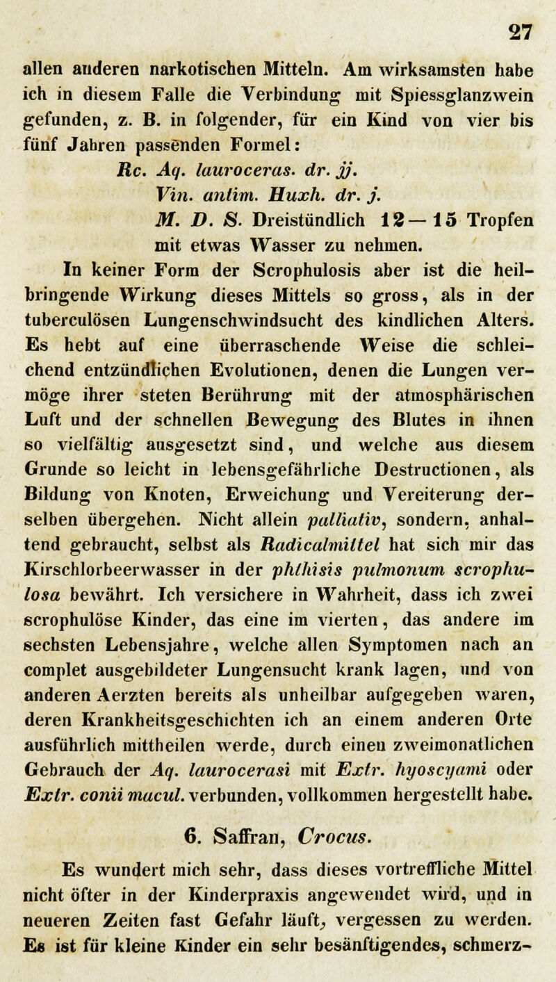 allen anderen narkotischen Mitteln. Am wirksamsten habe ich in diesem Falle die Verbindung mit Spiessglanzwein gefunden, z. B. in folgender, für ein Kind von vier bis fünf Jahren passenden Formel: Rc. Aq. lauroceras. dr. jj. Vin. antim. Huxh. dr. j. M. D. S. Dreistündlich 18—15 Tropfen mit etwas Wasser zu nehmen. In keiner Form der Scrophulosis aber ist die heil- bringende Wirkung dieses Mittels so gross, als in der tuberculösen Lungenschwindsucht des kindlichen Alters. Es hebt auf eine überraschende Weise die schlei- chend entzündlichen Evolutionen, denen die Lungen ver- möge ihrer steten Berührung mit der atmosphärischen Luft und der schnellen Bewegung des Blutes in ihnen so vielfältig ausgesetzt sind, und welche aus diesem Grunde so leicht in lebensgefährliche Destructionen, als Bildung von Knoten, Erweichung und Vereiterung der- selben übergehen. Nicht allein palliativ, sondern, anhal- tend gebraucht, selbst als Radiculmiltel hat sich mir das Kirschlorbeerwasser in der phlhisis pulmonum scrophu- losa bewährt. Ich versichere in Wahrheit, dass ich zwei scrophulöse Kinder, das eine im vierten, das andere im sechsten Lebensjahre, welche allen Symptomen nach an complet ausgebildeter Lungensucht krank lagen, und von anderen Aerzten bereits als unheilbar aufgegeben waren, deren Krankheitsgeschichten ich an einem anderen Orte ausführlich mittheilen Averde, durch einen zweimonatlichen Gebrauch der Aq. laurocerasi mit Extr. hyoscyami oder Extr. conti macul. verbunden, vollkommen hergestellt habe. 6. Saffran, Crocus. Es wundert mich sehr, dass dieses vortreffliche Mittel nicht öfter in der Kinderpraxis angewendet wird, und in neueren Zeiten fast Gefahr läuft, vergessen zu werden. E« ist für kleine Kinder ein sehr besänftigendes, schmerz-