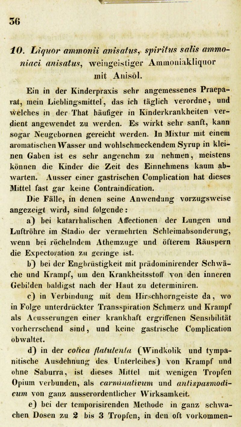 10. Liquor ammonii anisafits, Spiritus salis ammo- fiiaci anisatus, weiugeistigec Amuioniakliqnor mit Auisöl. Ein in der Kinderpraxis sehr angemessenes Praepa- rat, mein Lieblingsmittel, das ich täglich verordne, und welches in der That häufiger in Kinderkrankheiten ver- dient angewendet zu werden. Es wirkt sehr sanft, kann sogar Neugebornen gereicht werden. In Mixtur mit einem aromatischen Wasser und wohlschmeckendem Syrup in klei- nen Gaben ist es sehr angenehm zu nehmen, meistens können die Kinder die Zeit des Einnehmens kaum ab- warten. Ausser einer gastrischen Complication hat dieses Mittel fast gar keine Contraindication. Die Fälle, in denen seine Anwendung vorzugsweise angezeigt wird, sind folgende: a) bei katarrhalischen Affectionen der Lungen und Luftröhre im Stadio der vermehrten Schleimabsonderung, wenn bei röchelndem Athemzuge und öfterem Räuspern die Expectoration zu geringe ist. b) bei der Engbrüstigkeit mit prädominirender Schwä- che und Krampf, um den Krankheitsstoff von den inneren Gebilden baldigst nach der Haut zu determiniren. c) in Verbindung mit dem Hirschhorngeiste da, wo in Folge unterdrückter Transspiration Schmerz und Krampf als Aeusserungen einer krankhaft ergriffenen Sensibilität vorherrschend sind, und keine gastrische Complication obwaltet. d) in der cofica flatulente (Windkolik und tympa- nitische Ausdehnung des Unterleibes) von Krampf und ohne Saburra, ist dieses Mittel mit wenigen Tropfen Opium verbunden, als carmiuativum und anlispasmodi- curn von ganz ausserordentlicher Wirksamkeit e) bei der temporisirenden Methode in ganz schwa- chen Dosen zu 2 bis 3 Tropfen, in den oft vorkommen-