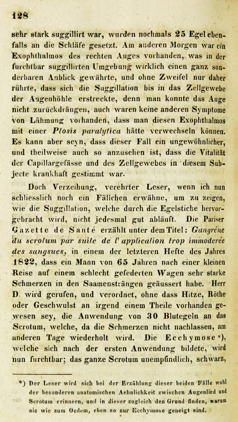 sehr stark suggillirt war, wurden nochmals 25 Egel eben- falls an die Schläfe gesetzt. Am anderen Morgen war ein Exophthalmus des rechten Auges vorhanden, was in der furchtbar suggillirten Umgebung wirklich einen ganz, son- derbaren Anblick genährte, und ohne Zweifel nur daher rührte, dass sich die Suggillation bis in das Zellgewebe der Augenhöhle erstreckte, denn man konnte das Auge nicht zurückdrängen, auch waren keine anderen Symptome von Lähmung vorhanden, dass man diesen Exophthalmus mit einer Ptosis paralytica hätte verwechseln können. Es kann aber seyn, dass dieser Fall ein ungewöhnlicher, und theilweise auch so anzusehen ist, dass die Vitalität der Capillargefässe und des Zellgewebes in diesem Sub- jecte krankhaft gestimmt war. Doch Verzeihung, verehrter Leser, wenn ich nun schliesslich noch ein Fälichen erwähne, um zu zeigen, wie die Suggillation, welche durch die Egelstiche hervor- gebracht wird, nicht jedesmal gut abläuft. Die Pariser Gazette de Sante erzählt unter dem Titel: Gangrene du scrolum pur suite de /' uppliculion frop immoderee des sungsues, in einem der letzteren Hefte des Jahres 1822, dass ein Mann von 65 Jahren nach einer kleinen Reise auf einem schlecht gefederten Wagen sehr starke Schmerzen in den Saamensträngen geäussert habe. Herr D. wird gerufen, und verordnet, ohne dass Hitze, Röthe oder Geschwulst an irgend einem Theile vorhanden ge- wesen sey, die Anwendung von 30 Blutegeln an das Scrotum, welche, da die Schmerzen nicht nachlassen, am anderen Tage wiederholt wird. Die Ecchymose*), welche sich nach der ersten Anwendung bildete, wird nun furchtbar; das ganze Scrotum unempfindlich, schwarz, *) Der Leser wird sich bei der Erzählung dieser beiden Fälle wohl der besonderen anatomischen Aehnlichkeit zwischen Augenlied und Scrotum erinnern, und in dieser zugleich den Grund finden, warum sie wie zum Oedem, eben so zur Ecchymose geneigt sind.