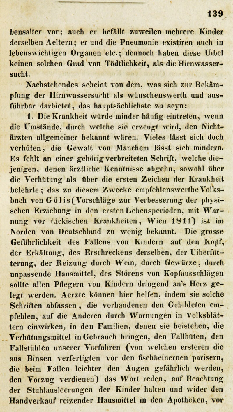 bensalter vor; auch er befällt zuweilen mehrere Kinder derselben Aeltern; er und die Pneumonie existiren auch in lebenswichtigen Organen etc.; dennoch haben diese Uibel keinen solchen Grad von Tödtlichkeit, als die Hirnwasser- sucht. Nachstehendes scheint von dem, was sich zur Bekäm- pfung der Hirnwassersucht als wünschenswerth und aus- führbar darbietet, das hauptsächlichste zu seyn: 1. Die Krankheit würde minder häufig eintreten, wenn die Umstände, durch welche sie erzeugt Wird, den Nicht- ärzten allgemeiner bekannt wären. Vieles lässt sich doch verhüten, die Gewalt von Manchem lässt sich mindern. Es fehlt an einer gehörig verbreiteten Schrift, welche die- jenigen, denen ärztliche Kenntnisse abgehn, sowohl über die Verhütung als über die ersten Zeichen der Krankheit belehrte; das zu diesem Zwecke empfehlenswertheVolks- buch von Göl is(Vorschläge zur Verbesserung der physi- schen Erziehung in den ersten Lebensperioden, mit War- nung vor fiickischen Krankheiten, Wien 1811) is»t im Norden von Deutschland zu wenig bekannt. Die grosse Gefährlichkeit des Fallens von Kindern auf den Kopf, der Erkältung, des Erschreckens derselben, der Uiberfüt- terung, der Reizung durch Wein, durch Gewürze, durch unpassende Hausmittel, des Störens von Kopfausschlägen sollte allen Pflegern von Kindein dringend an's Herz ge- legt, werden. Aerzte können hier helfen, indem sie solche Schriften abfassen , die vorhandenen den Gebildeten em- pfehlen, auf die Anderen durch Warnungen in Volksblät- tern einwirken, in den Familien, denen sie beistehen, die Verhütungsmittel in Gebrauch bringen, den Fallhütcn, den Fallstühlen unserer Vorfahren {Von welchen ersteren die aus Binsen verfertigten vor den fischbeinernen parisern, die beim Fallen leichter den Augen gefährlich werden, den Vorzug verdienen) das Wort reden, auf Beachtung der Stuhlausleerungen der Kinder halten und wider den Handverkauf reizender Hausmittel in den Apotheken, vor