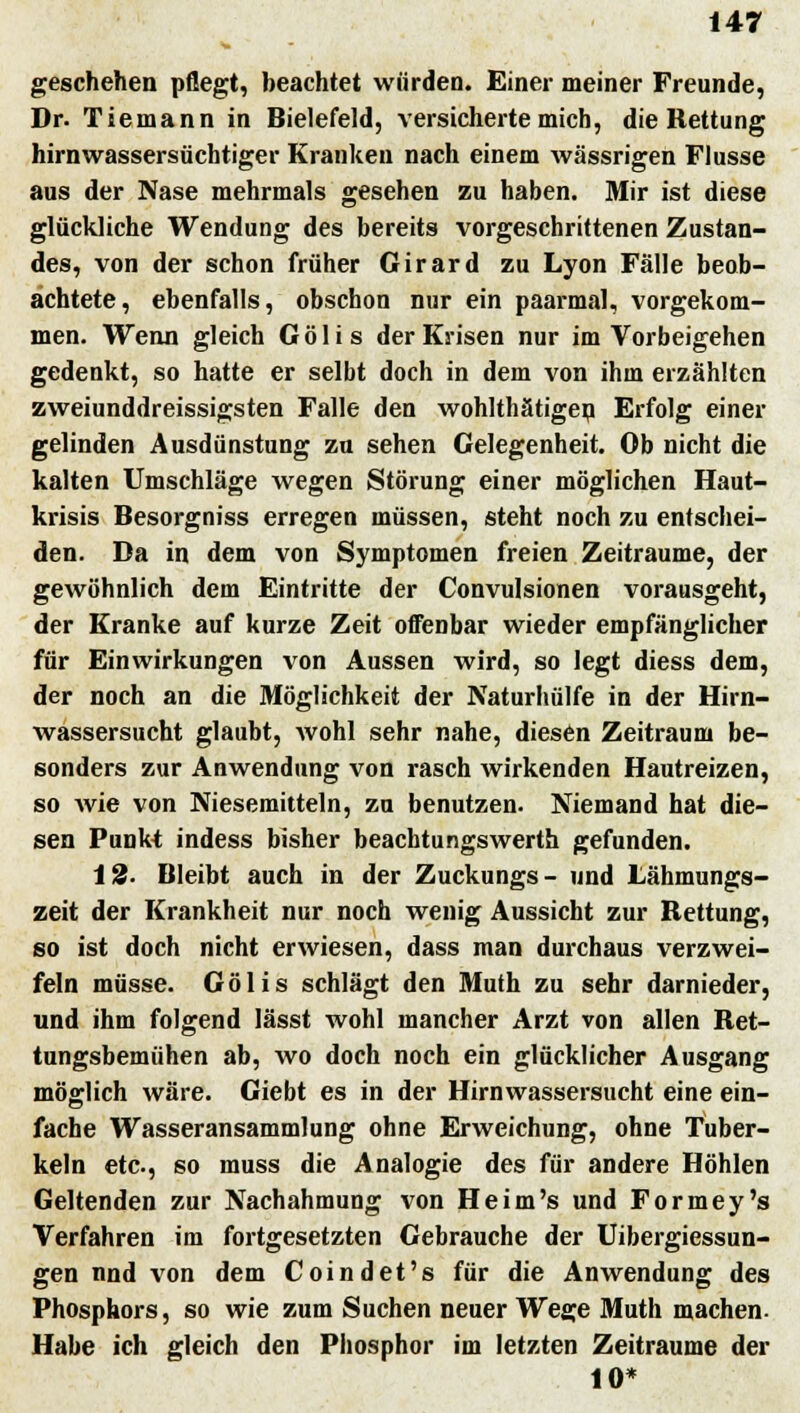 geschehen pflegt, beachtet würden. Einer meiner Freunde, Dr. Tiemann in Bielefeld, versicherte mich, die Rettung hirnwassersüchtiger Kranken nach einem wässrigen Flusse aus der Nase mehrmals gesehen zu haben. Mir ist diese glückliche Wendung des bereits vorgeschrittenen Zustan- des, von der schon früher Girard zu Lyon Fälle beob- achtete, ebenfalls, obschon nur ein paarmal, vorgekom- men. Wenn gleich Gölis der Krisen nur im Vorbeigehen gedenkt, so hatte er selbt doch in dem von ihm erzählten zweiunddreissigsten Falle den wohlthätigen Erfolg einer gelinden Ausdünstung zu sehen Gelegenheit. Ob nicht die kalten Umschläge wegen Störung einer möglichen Haut- krisis Besorgniss erregen müssen, steht noch zu entschei- den. Da in dem von Symptomen freien Zeiträume, der gewöhnlich dem Eintritte der Convulsionen vorausgeht, der Kranke auf kurze Zeit offenbar wieder empfänglicher für Einwirkungen von Aussen wird, so legt diess dem, der noch an die Möglichkeit der Naturhülfe in der Hirn- wassersucht glaubt, wohl sehr nahe, diesen Zeitraum be- sonders zur Anwendung von rasch wirkenden Hautreizen, so wie von Niesemitteln, zu benutzen. Niemand hat die- sen Punkt indess bisher beachtungswerth gefunden. 12. Bleibt auch in der Zuckungs- und Lähmungs- zeit der Krankheit nur noch wenig Aussicht zur Rettung, so ist doch nicht erwiesen, dass man durchaus verzwei- feln müsse. Gölis schlägt den Muth zu sehr darnieder, und ihm folgend lässt wohl mancher Arzt von allen Ret- tungsbemühen ab, wo doch noch ein glücklicher Ausgang möglich wäre. Giebt es in der Hirnwassersucht eine ein- fache Wasseransammlung ohne Erweichung, ohne Tuber- keln etc., so muss die Analogie des für andere Höhlen Geltenden zur Nachahmung von He im's und Formey's Verfahren im fortgesetzten Gebrauche der Uibergiessun- gen nnd von dem Coindet's für die Anwendung des Phosphors, so wie zum Suchen neuer Wege Muth machen- Habe ich gleich den Phosphor im letzten Zeiträume der 10*