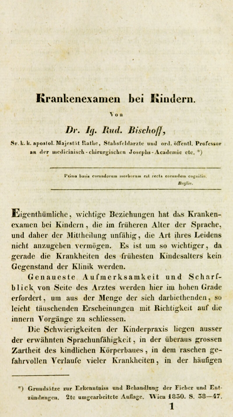 Krankenexamen bei Kindern. ^ÜQ Dr. Iff. lind. Bischof}, Sr.luk. apoiloI.BVajectät Ratlie, Stabsfeldarzle und ord. ftffentl, Profeuor an der uiediciniseh - chirurgischen Josephs« Acadcmie etc.') L'r.n.j lu .>. curudoruni morooraH c»l recti coruuilctu eocailii B<t|(... lliigcnthümlichc, wichtige Beziehungen hat das Kranken- exatucn bei Kindern , die im früheren Alter der Sprache, und daher der Mittheilung unfähig, die Art ihres Leidens nicht anzugehen vermögen. Es ist um so wichtiger, da gerade die Krankheiten des frühesten Kindesalters kein Gegenstand der Klinik werden. Genaueste Aufmerksamkeit und Scharf- blick von Seite des Arztes werden hier im hohen (j'rade erfordert, um aus der Menge der sich darbiethenden, so leicht täuschenden Erscheinungen mit Richtigkeit auf die innern Vorgänge zu schliessen. Die Schwierigkeiten der Kinderpraxis liegen ausser der erwähnten Sprachunfähigkeit, in der überaus grossen Zartheit des kindlichen Körperbaues, in dem raschen ge- fahrvollen Verlaufe vieler Krankheiten, in der häufigen ) Grundsätze zur Erkenntnis« und Behandlung der Fieber und Ent- zündungen. 2to umgearbeitete Auflage. YVicu 1050. S. 38—47.