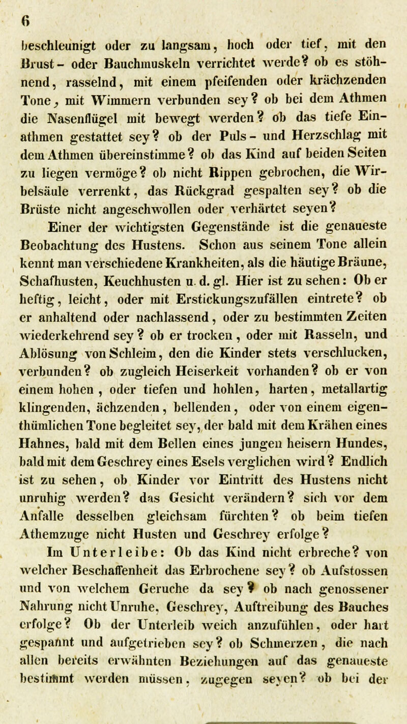 beschleunigt oder zu langsam, hoch oder tief, mit den Brust- oder Bauchmuskeln verrichtet werde? ob es stöh- nend, rasselnd, mit einem pfeifenden oder krächzenden Tone, mit Wimmern verbunden sey ? ob bei dem Athmen die Nasenflügel mit bewegt werden? ob das tiefe Ein- athmen gestattet sey? ob der Puls- und Herzschlag mit dein Athmen übereinstimme? ob das Kind auf beiden Seiten zu liegen vermöge? ob nicht Rippen gebrochen, die Wir- belsäule verrenkt, das Rückgrad gespalten sey? ob die Brüste nicht angeschwollen oder verhärtet seyen? Einer der wichtigsten Gegenstände ist die genaueste Beobachtung des Hustens. Schon aus seinem Tone allein kennt man verschiedene Krankheiten, als die häutige Bräune, Schafhusten, Keuchhusten u. d. gl. Hier ist zu sehen: Ob er heftig, leicht, oder mit Erstickungszufällen eintrete? ob er anhaltend oder nachlassend, oder zu bestimmten Zeiten wiederkehrend sey ? ob er trocken , oder mit Rasseln, und Ablösung von Schleim, den die Kinder stets verschlucken, verbunden ? ob zugleich Heiserkeit vorhanden ? ob er von einem hohen , oder tiefen und hohlen, harten, metallartig klingenden, ächzenden, bellenden, oder von einem eigen- thümlichen Tone begleitet sey, der bald mit dem Krähen eines Hahnes, bald mit dem Bellen eines jungen heisern Hundes, bald mit dem Geschrey eines Esels verglichen wird? Endlich ist zu sehen, ob Kinder vor Eintritt des Hustens nicht unruhig werden? das Gesicht verändern? sich vor dem Anfalle desselben gleichsam fürchten ? ob beim tiefen Athemzuge nicht Husten und Geschrey erfolge? Im Unterleibe: Ob das Kind nicht erbreche? von welcher Beschaffenheit das Erbrochene sey ? ob Aufstossen und von welchem Gerüche da sey ? ob nach genossener Nahrung nicht Unruhe, Geschrey, Auftreibung des Bauches erfolge? Ob der Unterleib weich anzufühlen, oder hart gespannt und aufgetrieben sey ? ob Schmerzen, die nach allen bereits erwähnten Beziehungen auf das genaueste bestirtimt werden müssen, zugegen seyen? ob bei der