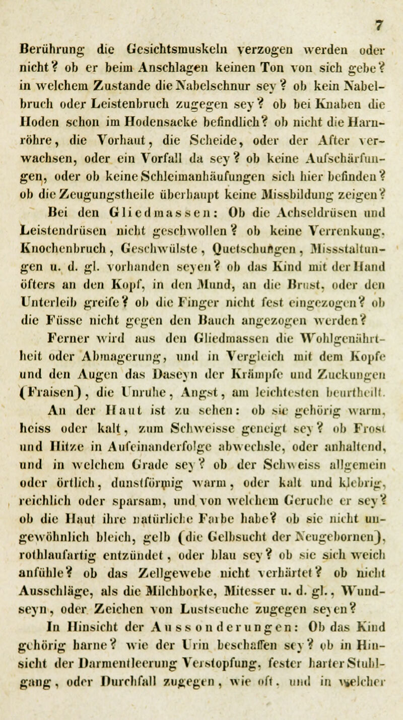 Berührung die Gesichtsmuskeln verzogen werden oder nicht ? ob er beim Anschlagen keinen Ton von sich gebe ? in welchem Zustande die Nabelschnur sey ? ob kein Nabel- bruch oder Leistenbruch zugegen sey? ob bei Knaben die Hoden schon im Hodensacke befindlich? ob nicht die Harn- röhre, die Vorhaut, die Scheide, oder der After ver- wachsen, oder ein Vorfall da sey ? ob keine Aufschürfun- gen, oder ob keine Schleimanhäufungen sich hier befinden ? ob die Zeugungstheile überhaupt keine 3Iissbildung zeigen? Bei den Glied massen: Ob die Achseldrüsen und Leistendrüsen nicht geschwollen ? ob keine Verrenkung. Knochenbruch, Geschwülste, Quetschungen, 31issstaltun- gen u. d. gl. vorhanden scyen? ob das Kind mit der Hand öfters an den Kopf, in den Mund, an dir Brust, oder den Unterleib greife? ob die Finger nicht fest eingezogen? ob die Füssc nicht gegen den Bauch angezogen weiden? Ferner wird aus den Gliedmassen die Wohlgenährt- heit oder Abmagerung, und in Vergleich mit dem Kopfe und den Augen das Uaseyn der Krämpfe und Zuckungen (Fraisen), die Unruhe, Angst, am leichtesten beurthcilt. An der Haut ist zu sehen: ob sie gehörig wann. heiss oder kalt, zum Schweisse geneigt sej ? ob Frnsi und Hitze in Aufeinanderfolge abwechsle, oder anhaltend, und in welchem Grade sey ? ob der Schweiss allgemein oder örtlich, dunstförmig warm, oder kalt und klebrig, reichlich oder sparsam, und von welchem Gerüche er sey? ob die Haut ihre natürliche Faibe habe? ob sie nicht un- gewöhnlich bleich, gelb (die Gelbsucht der Neugcbornen), rothlaufartig entzündet, oder blau sey? ob sie sich weich anfühle? ob das Zellgewebe nicht verhärtet? ob nicht Ausschläge, als die Milchborke, Mitesser u. d. gl.. IVuud- seyn, oder Zeichen von Lustseuche zugegen se}cn? In Hinsicht der Aussonderungen: Ob das Kind gehörig harne? wie der Urin beschaffen so? ob in Hin- sicht der Dnrmentleerung Verstopfung, fester harter Stuhl- gang , oder Durchfall zugegen , wie oft. und in \*elchcr