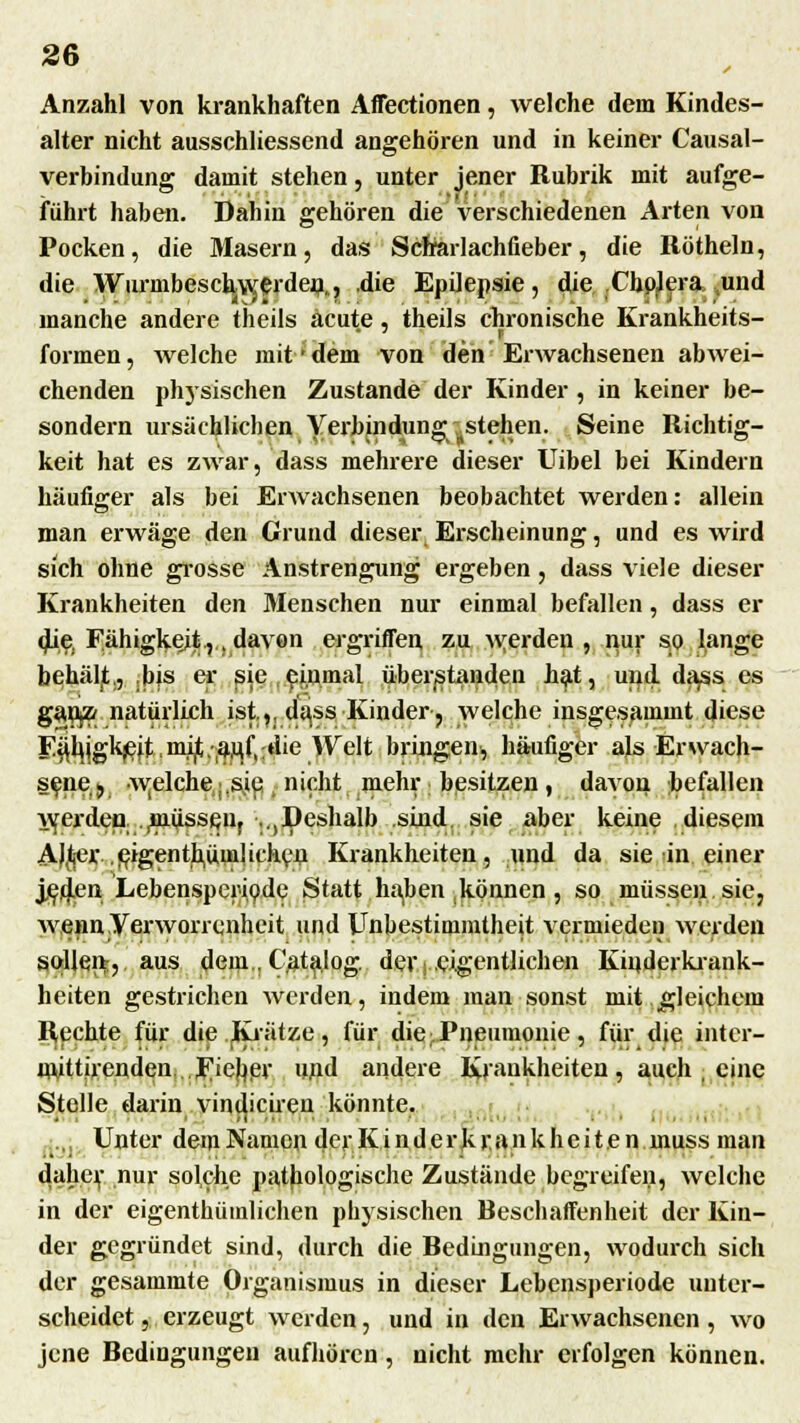 Anzahl von krankhaften Affectionen, welche dem Kindes- alter nicht abschliessend angehören und in keiner Causal- verbindung damit stehen, unter jener Rubrik mit aufge- führt haben. Dahin gehören die verschiedenen Arten von Pocken, die Masern, das Scharlachfieber, die Röthein, die WurmbescbjW,erden,., die Epilepsie, die Cholera und manche andere theils acute, theils chronische Krankheits- formen, welche mit dem von den Erwachsenen abwei- chenden physischen Zustande der Kinder , in keiner be- sondern ursächlichen Verbindung ^stehen. Seine Richtig- keit hat es zwar, dass mehrere dieser Uibel bei Kindern häufiger als bei Erwachsenen beobachtet werden: allein man erwäge den Grund dieser Erscheinung, und es wird sich ohne grosse Anstrengung ergeben , dass viele dieser Krankheiten den Menschen nur einmal befallen, dass er die, Fähigkeit.,,, davon ergriffen zu werden , nur so lange behäljt,, ,bis er sie einmal überstanden hat, und. d^ss es ganjZ; natürlich ist.,, dass Kinder, welche insgesammt diese Eäkhjgl^eü,mi(t.an,fl;die Welt bringen, häufiger als Erwach- sene ,j w^lche^ie, nicht mehr besitzen, davon hefallen Averden Russen, .^Deshalb sind sie aber keine diesem AJßer,.,eigentümlichen Krankheiten, und da sie in einer jed,en Lebensper^ode Statt Iniben können, so müssen sie, wenn Verworrenheit und Unbestimmtheit vermieden werden sollen, aus dem. Catalog der .eigentlichen Kinderkrank- heiten gestrichen werden, indem man sonst mit gleichem Rechte für die Krätze, für die ■Pneumonie, für die inter- nutthenden Fieber und andere Krankheiten, auch , eine Stelle darin vincheiren könnte. Unter dem Namen der Ki n d er k r.an k hei t e n muss man daher nur solche pathologische Zustände begreifen, welche in der eigentümlichen physischen Beschaffenheit der Kin- der gegründet sind, durch die Bedingungen, wodurch sich der gesammte Organismus in dieser Lebensperiode unter- scheidet , erzeugt werden, und in den Erwachsenen, wo jene Bedingungen aufhören, nicht mehr erfolgen können.