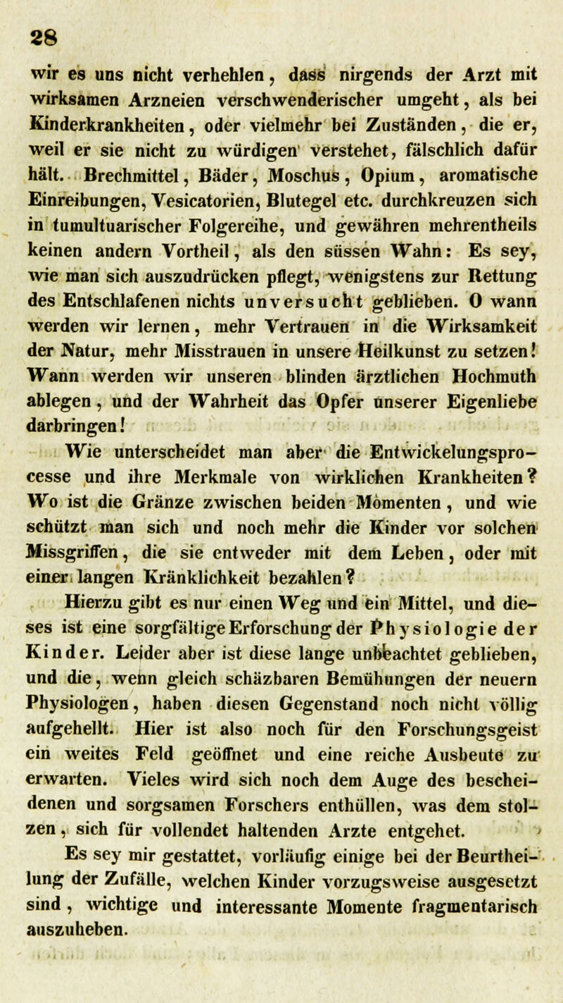 88 wir es uns nicht verhehlen, dass nirgends der Arzt mit wirksamen Arzneien verschwenderischer umgeht, als bei Kinderkrankheiten, oder vielmehr bei Zuständen, die er, weil er sie nicht zu würdigen Verstehet, fälschlich dafür hält. Brechmittel, Bäder, Moschus , Opium, aromatische Einreibungen, Vesicatorien, Blutegel etc. durchkreuzen sich in tumultuarischer Folgereihe, und gewähren mehrentheils keinen andern Vortheil, als den süssen Wahn: Es sey, wie man sich auszudrücken pflegt, wenigstens zur Bettung des Entschlafenen nichts unversucht geblieben. 0 wann werden wir lernen, mehr Vertrauen in die Wirksamkeit der Natur, mehr Misstrauen in unsere Heilkunst zu setzen! Wann werden wir unseren blinden ärztlichen Hochmuth ablegen, und der Wahrheit das Opfer unserer Eigenliebe darbringen! Wie unterscheidet man aber die Entwickelungspro- cesse und ihre Merkmale von wirklichen Krankheiten? Wo ist die Gränze zwischen beiden Momenten , und wie schützt man sich und noch mehr die Kinder vor solchen Missgriffen, die sie entweder mit dem Leben, oder mit einer,langen Kränklichkeit bezahlen? Hierzu gibt es nur einen Weg und ein Mittel, und die- ses ist eine sorgfältige Erforschung der Physiologie der Kinder. Leider aber ist diese lange unbeachtet geblieben, und die, wenn gleich schäzbaren Bemühungen der neuern Physiologen, haben diesen Gegenstand noch nicht völlig aufgehellt. Hier ist also noch für den Forschungsgeist ein weites Feld geöffnet und eine reiche Ausbeute zu erwarten. Vieles wird sich noch dem Auge des beschei- denen und sorgsamen Forschers enthüllen, was dem stol- zen , sich für vollendet haltenden Arzte entgehet. Es sey mir gestattet, vorläufig einige bei der Beurthei- lung der Zufälle, welchen Kinder vorzugsweise ausgesetzt sind, wichtige und interessante Momente fragmentarisch auszuheben.