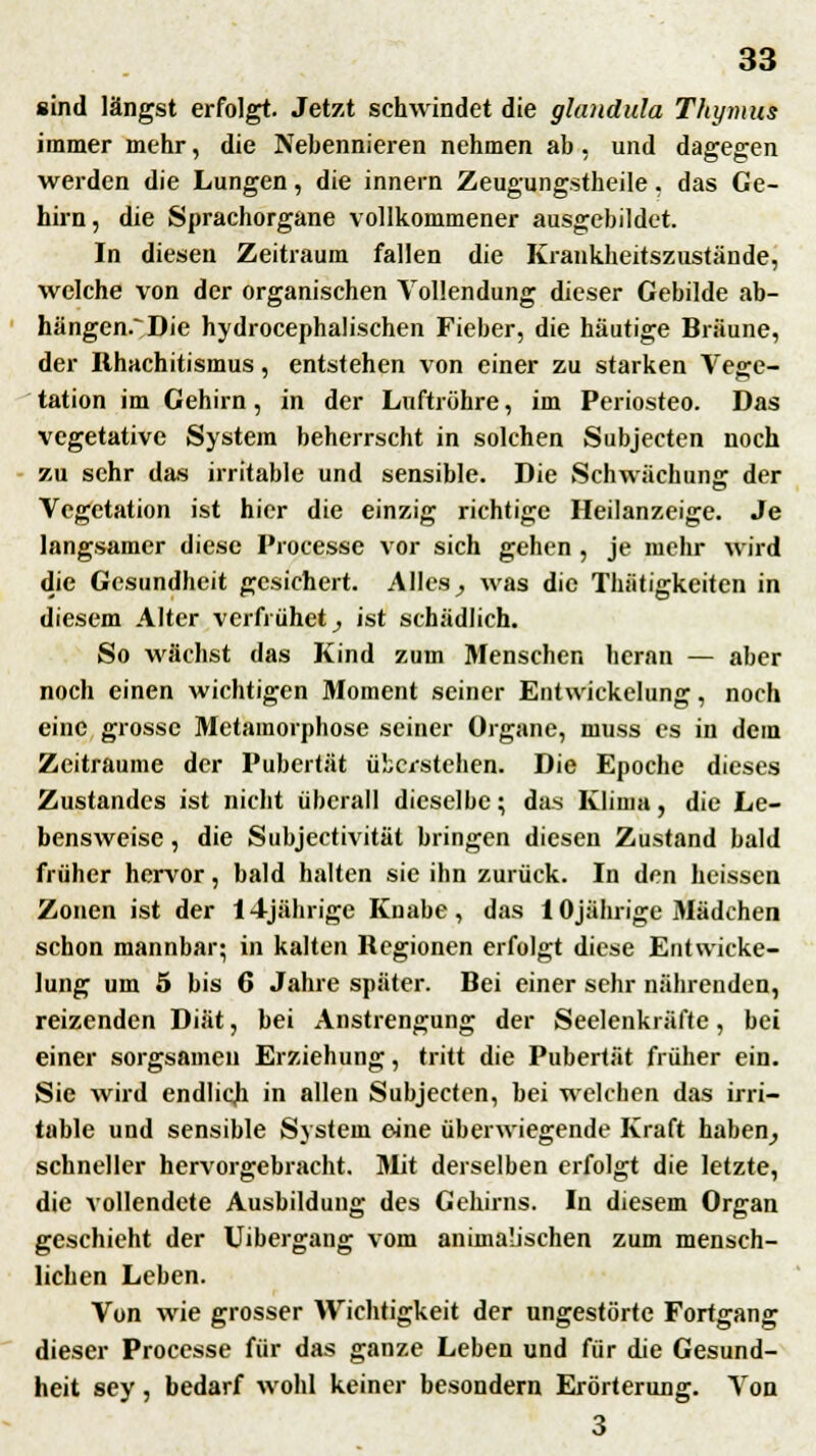 sind längst erfolgt. Jetzt schwindet die glandula Thymus immer mehr, die Nebennieren nehmen ab . und dagegen werden die Lungen, die innern Zeugungstheile. das Ge- hirn, die Sprachorgane vollkommener ausgebildet. In diesen Zeitraum fallen die Krankheitszustände, welche von der organischen Vollendung dieser Gebilde ab- hängend Die hydrocephalischen Fieber, die häutige Bräune, der llhachitismus, entstehen von einer zu starken Vege- tation im Gehirn, in der Luftröhre, im Periosteo. Das vegetative System beherrscht in solchen Subjecten noch zu sehr das irritable und sensible. Die Schwächung der Vegetation ist hier die einzig richtige Heilanzeige. Je langsamer diese Processe vor sich gehen , je mehr wird die Gesundheit gesichert. Alles} was die Tbätigkeiten in diesem Alter verfrühet, ist schädlich. So wächst das Kind zum Menschen heran — aber noch einen wichtigen Moment seiner Entwickelung, noch eine grosse Metamorphose seiner Organe, muss es in dem Zeiträume der Pubertät überstehen. Die Epoche dieses Zustandcs ist nicht überall dieselbe; das Klima, die Le- bensweise , die Subjectivität bringen diesen Zustand bald früher hervor, bald halten sie ihn zurück. In den heissen Zonen ist der 14jährige Knabe, das 10jährige Mädchen schon mannbar; in kalten Regionen erfolgt diese Entwicke- lung um 5 bis 6 Jahre später. Bei einer sehr nährenden, reizenden Diät, bei Anstrengung der Seelenkräfte, bei einer sorgsamen Erziehung, tritt die Pubertät früher ein. Sie wird endlich in allen Subjecten, bei welchen das irri- table und sensible System eine überwiegende Kraft haben, schneller hervorgebracht. Mit derselben erfolgt die letzte, die vollendete Ausbildung des Gehirns. In diesem Organ geschieht der Uibergang vom animalischen zum mensch- lichen Leben. Von wie grosser Wichtigkeit der ungestörte Fortgang dieser Processe für das ganze Leben und für die Gesund- heit sey , bedarf wohl keiner besondern Erörterung. Von 3