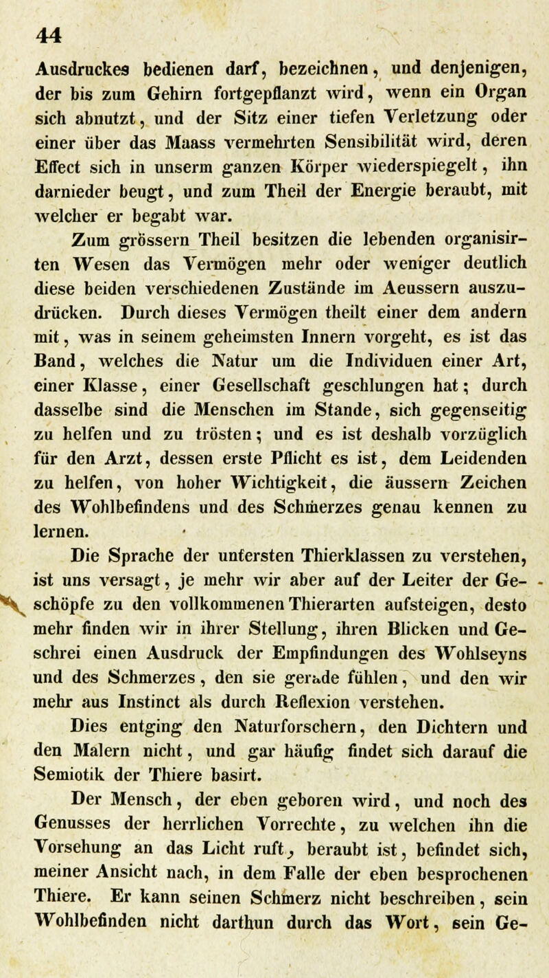 Ausdruckes bedienen darf, bezeichnen, und denjenigen, der bis zum Gehirn fortgepflanzt wird, wenn ein Organ sich abnutzt, und der Sitz einer tiefen Verletzung oder einer über das Maass vermehrten Sensibilität wird, deren Effect sich in unserm ganzen Körper wiederspiegelt, ihn darnieder beugt, und zum Theil der Energie beraubt, mit welcher er begabt war. Zum grössern Theil besitzen die lebenden organisir- ten Wesen das Vermögen mehr oder weniger deutlich diese beiden verschiedenen Zustände im Aeussern auszu- drücken. Durch dieses Vermögen theilt einer dem andern mit, was in seinem geheimsten Innern vorgeht, es ist das Band, welches die Natur um die Individuen einer Art, einer Klasse, einer Gesellschaft geschlungen hat; durch dasselbe sind die Menschen im Stande, sich gegenseitig zu helfen und zu trösten; und es ist deshalb vorzüglich für den Arzt, dessen erste Pflicht es ist, dem Leidenden zu helfen, von hoher Wichtigkeit, die äussern Zeichen des Wohlbefindens und des Schmerzes genau kennen zu lernen. Die Sprache der untersten Thierklassen zu verstehen, ist uns versagt, je mehr wir aber auf der Leiter der Ge- *^ schöpfe zu den vollkommenen Thierarten aufsteigen, desto mehr finden wir in ihrer Stellung, ihren Blicken und Ge- schrei einen Ausdruck der Empfindungen des Wohlseyns und des Schmerzes, den sie gerade fühlen, und den wir mehr aus Instinct als durch Reflexion verstehen. Dies entging den Naturforschern, den Dichtern und den Malern nicht, und gar häufig findet sich darauf die Semiotik der Thiere basirt. Der Mensch, der eben geboren wird, und noch des Genusses der herrlichen Vorrechte, zu welchen ihn die Vorsehung an das Licht ruft, beraubt ist, befindet sich, meiner Ansicht nach, in dem Falle der eben besprochenen Thiere. Er kann seinen Schmerz nicht beschreiben, sein Wohlbefinden nicht darthun durch das Wort, 6ein Ge-