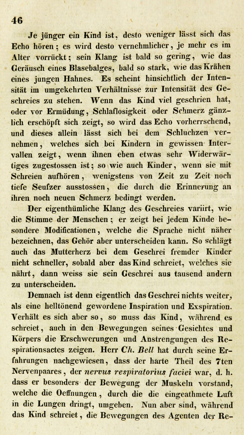 Je jünger ein Kind ist, desto weniger lässt sich das Echo hören; es wird desto vernehmlicher, je mehr es im Alter vorrückt; sein Klang ist hald so gering, wie das Geräusch eines Blasebalges, bald so stark, wie das Krähen eines jungen Hahnes. Es scheint hinsichtlich der Inten- sität im umgekehrten Verhältnisse zur Intensität des Ge- schreies zu stehen. Wenn das Kind viel geschrien hat, oder vor Ermüdung, Schlaflosigkeit oder Schmerz gänz- lich erschöpft sich zeigt, so wird das Echo vorherrschend, und dieses allein lässt sich bei dem Schluchzen ver- nehmen, welches sich bei Kindern in gewissen Inter- vallen zeigt, wenn ihnen eben etwas sehr Widerwär- tiges zugestossen ist; so wie auch Kinder, wenn sie mit Schreien aufhören, wenigstens von Zeit zu Zeit noch tiefe Seufzer ausstossen, die durch die Erinnerung an ihren noch neuen Schmerz bedingt werden. Der eigenthümliche Klang des Geschreies variirt, wie die Stimme der Menschen; er zeigt bei jedem Kinde be- sondere Modificationen, welche die Sprache nicht näher bezeichnen, das Gehör aber unterscheiden kann. So schlägt auch das Mutterherz bei dem Geschrei fremder Kinder nicht schneller, sobald aber das Kind schreiet, welches sie nährt, dann weiss sie sein Geschrei aus tausend andern zu unterscheiden. Demnach ist denn eigentlich das Geschrei nichts weiter, als eine helltönend gewordene Inspiration und Exspiration. Verhält es sich aber so, so muss das Kind, während es schreiet, auch in den Bewegungen seines Gesichtes und Körpers die Erschwerungen und Anstrengungen des Re- spirationsactes zeigen. Herr Ch. Bell hat durch seine Er- fahrungen nachgewiesen, dass der harte Theil des Tten Nervenpaares, der nervus respiratorins faciei war, d. h. dass er besonders der Bewegung der Muskeln vorstand, welche die Oeffnungen , durch die die eingeathmete Luft in die Lungen dringt, umgeben. Nun aber sind, während das Kind schreiet, die Bewegungen des Agenten der Re-