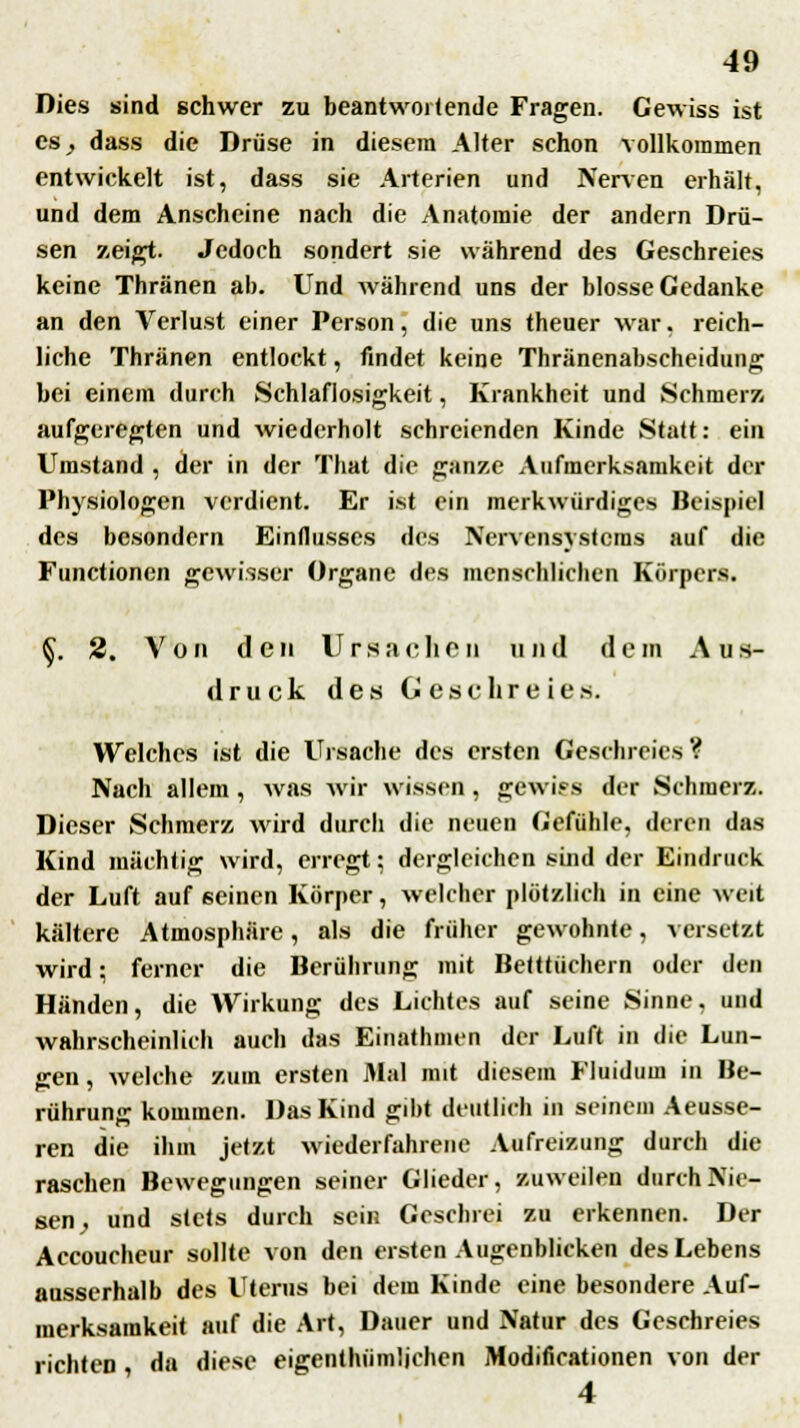 Dies sind schwer zu beantwoitende Fragen. Gewiss ist CS; dass die Drüse in diesem Alter schon vollkommen entwickelt ist, dass sie Arterien und Nerven erhält, und dem Anscheine nach die Anatomie der andern Drü- sen zeigt. Jedoch sondert sie während des Geschreies keine Thränen ab. Und während uns der blosse Gedanke an den Verlust einer Person, die uns theuer war. reich- liche Thränen entlockt, findet keine Thränenabscheidung bei einem durch Schlaflosigkeit, Krankheit und Schmerz aufgeregten und wiederholt schreienden Kinde Statt: ein Umstand , der in der That die ganze Aufmerksamkeit der Physiologen verdient. Er ist ein merkwürdiges Beispiel des besondern Einflusses des Nervensystems auf die Functionen gewisser Organe des menschlichen Körpers. §. 2. V o ii den Urs a c h 6 n u n d d e m A u s- druck des Geschreies. Welches ist die Ursache des ersten Geschreies ? Nach allem , was wir wissen , gewiss der Schmerz. Dieser Schmerz wird durch die neuen Gefühle, deren das Kind mächtig wird, erregt; dergleichen sind der Eindruck der Luft auf seinen Körper, welcher plötzlich in eine weit kältere Atmosphäre, als die früher gewohnte, versetzt wird; ferner die Berührung mit Betttüchern oder den Händen, die Wirkung des Lichtes auf seine Sinne, und wahrscheinlich auch das Einathmen der Luft in die Lun- gen, welche zum ersten Mal mit diesem Fluidum in Be- rührung kommen. Das Kind gibt deutlich in seinem Aeusse- ren die ihm jetzt wiederfahrene Aufreizung durch die raschen Bewegungen seiner Glieder, zuweilen durch Nie- sen, und stets durch sein Geschrei zu erkennen. Der Accoucheur sollte von den ersten Augenblicken des Lebens ausserhalb des Uterus bei dem Kinde eine besondere Auf- merksamkeit auf die Art, Dauer und Natur des Geschreies richten, da diese eigentümlichen Modificationen von der 4