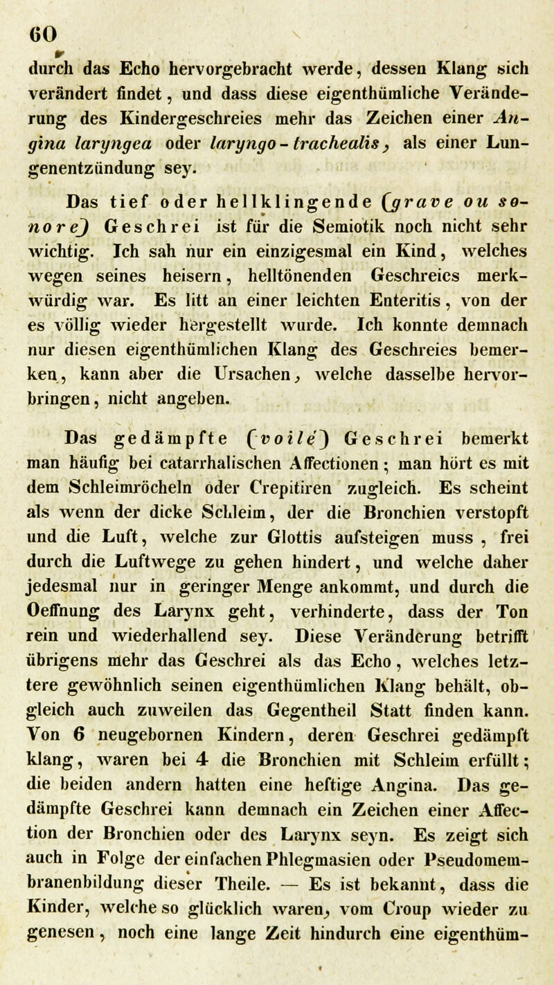 m durch das Echo hervorgebracht werde, dessen Klang sich verändert findet, und dass diese eigentümliche Verände- rung des Kindergeschreies mehr das Zeichen einer An- gina laryngea oder laryngo - trachealis, als einer Lun- genentzündung sey. Das tief oder hellklingende (jgrave ou se- norej Geschrei ist für die Semiotik noch nicht sehr wichtig. Ich sah hur ein einzigesmal ein Kind, welches wegen seines heisern, helltönenden Geschreies merk- würdig war. Es litt an einer leichten Enteritis, von der es völlig wieder hörgestellt wurde. Ich konnte demnach nur diesen eigenthümlichen Klang des Geschreies bemer- ken, kann aber die Ursachen, Avelche dasselbe hervor- bringen, nicht angeben. Das gedämpfte Qvoile^) Geschrei bemerkt man häufig bei catarrhalischen Affectionen • man hört es mit dem Schleimröcheln oder Crepitiren zugleich. Es scheint als wenn der dicke Schleim, der die Bronchien verstopft und die Luft, welche zur Glottis aufsteigen muss , frei durch die Luftwege zu gehen hindert, und welche daher jedesmal nur in geringer Menge ankommt, und durch die Oeffnung des Larynx geht, verhinderte, dass der Ton rein und wiederhallend sey. Diese Veränderung betrifft übrigens mehr das Geschrei als das Echo , welches letz- tere gewöhnlich seinen eigenthümlichen Klang behält, ob- gleich auch zuweilen das Gegentheil Statt finden kann. Von 6 neugebornen Kindern, deren Geschrei gedämpft klang, waren bei 4 die Bronchien mit Schleim erfüllt; die beiden andern hatten eine heftige Angina. Das ge- dämpfte Geschrei kann demnach ein Zeichen einer Affec- tion der Bronchien oder des Larynx seyn. Es zeigt sich auch in Folge der einfachen Phlegmasien oder Pseudomeui- branenbildung dieser Theile. — Es ist bekannt, dass die Kinder, welche so glücklich waren, vom Croup wieder zu genesen, noch eine lange Zeit hindurch eine eigenthüm-