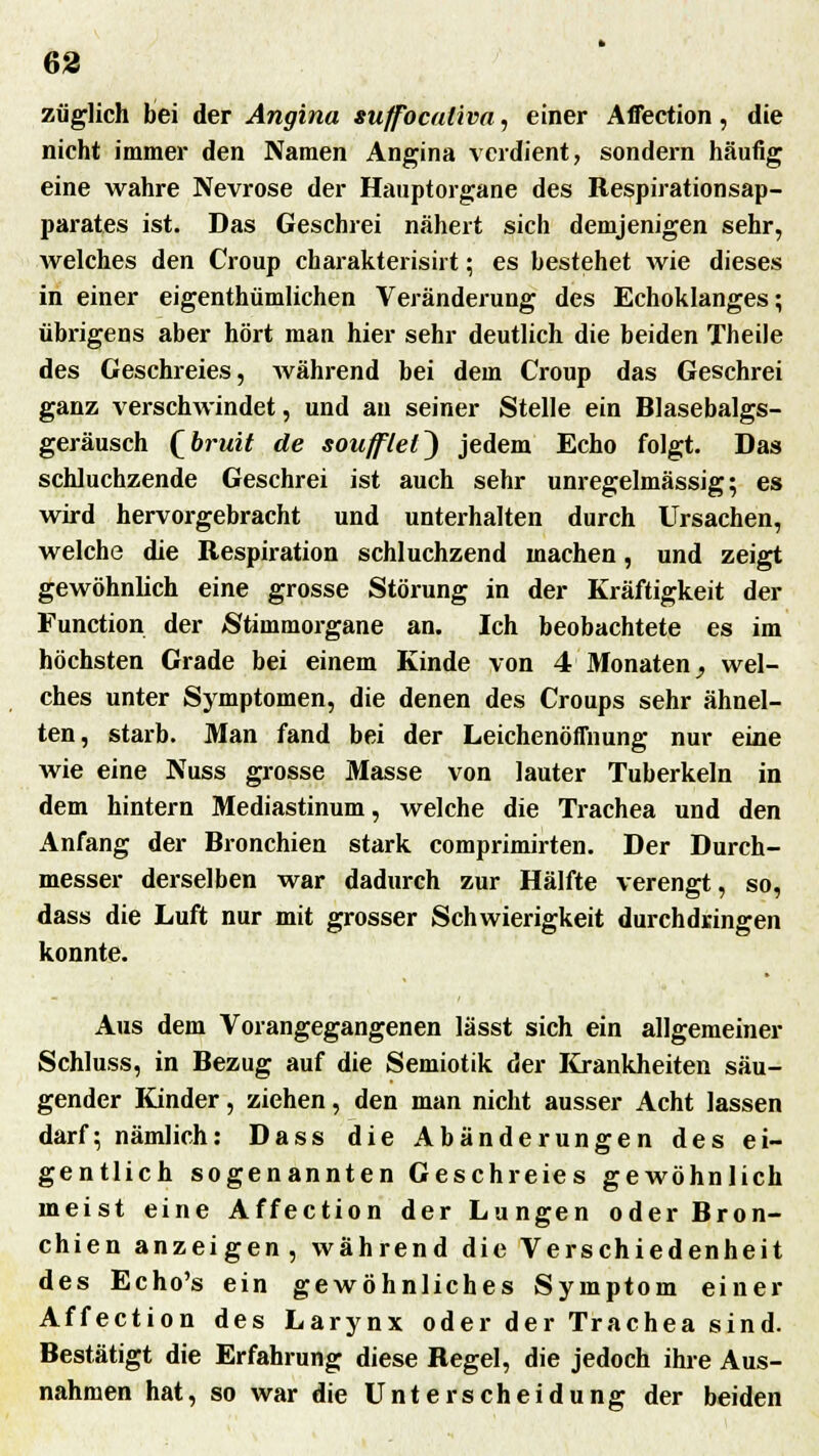 züglich bei der Angina suffocaüva, einer Affection, die nicht immer den Namen Angina verdient, sondern häufig eine wahre Nevrose der Hauptorgane des Respirationsap- parates ist. Das Geschrei nähert sich demjenigen sehr, welches den Croup charakterisirt; es bestehet wie dieses in einer eigenthümlichen Veränderung des Echoklanges; übrigens aber hört man hier sehr deutlich die beiden Theile des Geschreies, während bei dem Croup das Geschrei ganz verschwindet, und an seiner Stelle ein Blasebalgs- geräusch Qbi-uit de soujflel^ jedem Echo folgt. Das schluchzende Geschrei ist auch sehr unregelmässig; es wird hervorgebracht und unterhalten durch Ursachen, welche die Respiration schluchzend machen, und zeigt gewöhnlich eine grosse Störung in der Kräftigkeit der Function der Stimmorgane an. Ich beobachtete es im höchsten Grade bei einem Kinde von 4 Monaten^ wel- ches unter Symptomen, die denen des Croups sehr ähnel- ten, starb. Man fand bei der Leichenöffnung nur eine wie eine Nuss grosse Masse von lauter Tuberkeln in dem hintern Mediastinum, welche die Trachea und den Anfang der Bronchien stark comprimirten. Der Durch- messer derselben war dadurch zur Hälfte verengt, so, dass die Luft nur mit grosser Schwierigkeit durchdringen konnte. Aus dem Vorangegangenen lässt sich ein allgemeiner Schluss, in Bezug auf die Semiotik der Krankheiten säu- gender Kinder, ziehen, den man nicht ausser Acht lassen darf; nämlich: Dass die Abänderungen des ei- gentlich sogenannten Geschreies gewöhnlich meist eine Affection der Lungen oder Bron- chien anzeigen, während die Verschiedenheit des Echo's ein gewöhnliches Symptom einer Affection des Larynx oder der Trachea sind. Bestätigt die Erfahrung diese Regel, die jedoch ihre Aus- nahmen hat, so war die Unterscheidung der beiden