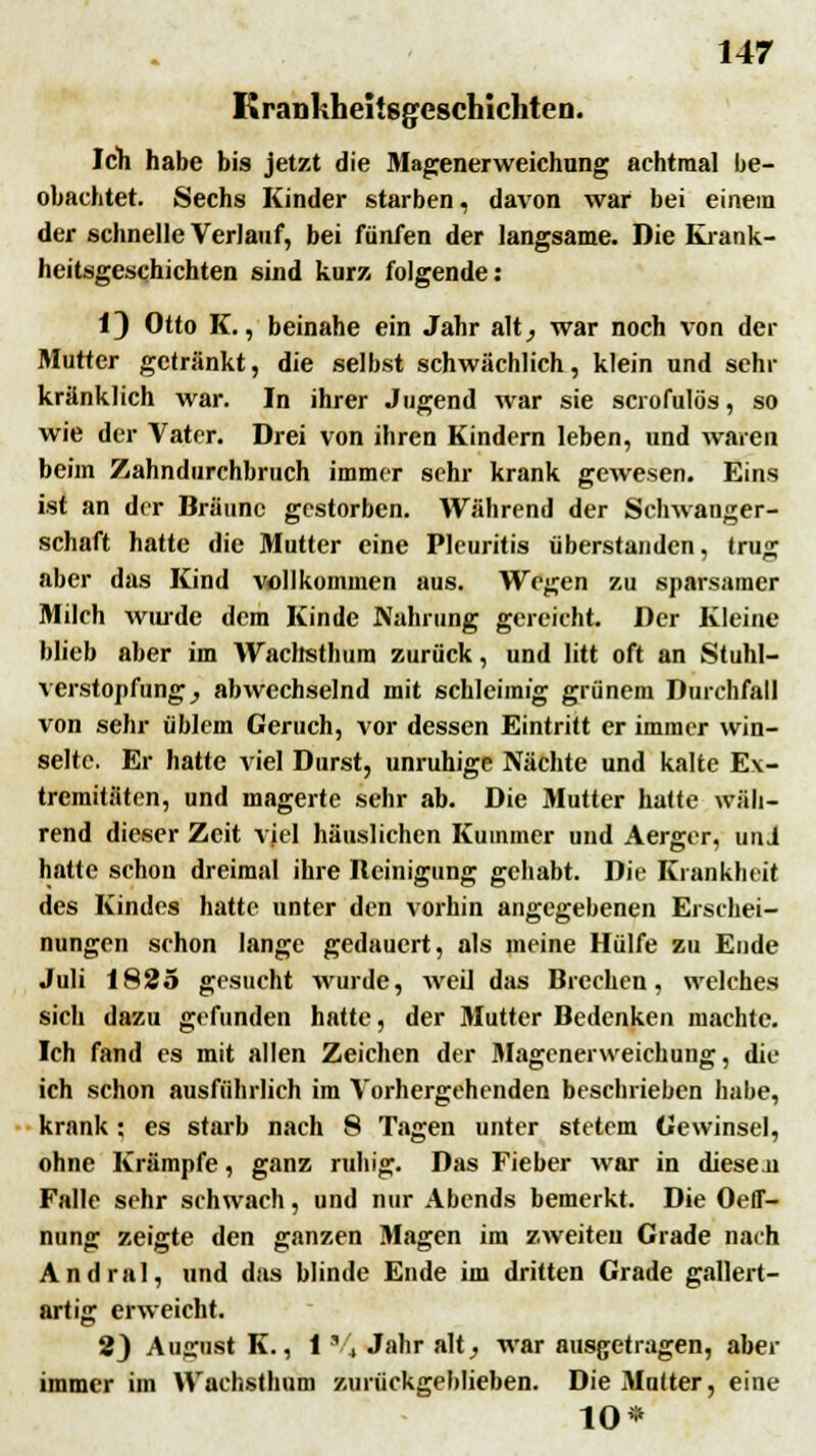 KranKheiisgcschlchten. Ich habe bis jetzt die Magenerweichung achtmal be- obachtet. Sechs Kinder starben, davon war bei einem der schnelle Verlauf, bei fünfen der langsame. Die Krank- heitsgeschichten sind kurz folgende: 1) Otto K., beinahe ein Jahr alt_, war noch von der Mutter getränkt, die selbst schwächlich, klein und sehr kränklich war. In ihrer Jugend war sie scrofulös, so wie der Vater. Drei von ihren Kindern leben, und waren beim Zahndurchbruch immer sehr krank gewesen. Eins ist an der Bräune gestorben. Während der Schwanger- schaft hatte die Mutter eine Pleuritis überstanden, trug aber das Kind vollkommen aus. Wegen zu sparsamer Milch wurde dem Kinde Nahrung gereicht. Der Kleine blieb aber im Wachsthum zurück, und litt oft an Stuhl- verstopfung , abwechselnd mit schleimig grünem Durchfall von sehr üblem Geruch, vor dessen Eintritt er immer win- selte. Er hatte viel Durst, unruhige Nächte und kalte Ex- tremitäten, und magerte sehr ab. Die Mutter hatte wäh- rend dieser Zeit viel häuslichen Kummer und Aerger, uni hatte schon dreimal ihre Reinigung gehabt. Ke Krankheit des Kindes hatte unter den vorhin angegebenen Erschei- nungen schon lange gedauert, als meine Hülfe zu Ende Juli 1825 gesucht wurde, weil das Brechen, welches sich dazu gefunden hatte, der Mutter Bedenken machte. Ich fand es mit allen Zeichen der Magenerweichung, die ich schon ausführlich im Vorhergehenden beschrieben habe, krank ; es starb nach 8 Tagen unter stetem Gewinsel, ohne Krämpfe, ganz ruhig. Das Fieber war in diesen Falle sehr schwach, und nur Abends bemerkt. Die Oeff- nung zeigte den ganzen Magen im zweiten Grade nach Andral, und das blinde Ende im dritten Grade gallert- artig erweicht. 2) August K., 1 8/4 Jahr alt, war ausgetragen, aber immer im Wachsthum zurückgeblieben. Die Mutter, eine 10*