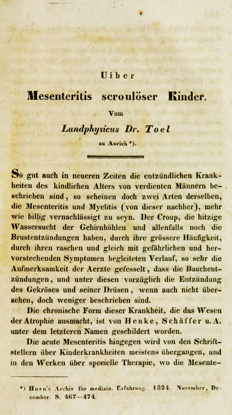 U i b e r Mesenteritis scroulöser Kinder. , Vom Landphysicus Dr. Toel zu Aiii-icli *). öö gut auch in neueren Zeiten die entzündlichen Krank- heiten des kindlichen Alters von verdienten Männern be- schrieben sind, so scheinen doch zwei Arten derselben, die Mesenteritis und Myelitis (von dieser nachher), mehr wie billig vernachlässigt zu seyn. Der Croup, die hitzige Wassersucht der Gehirnhöhlen und allenfalls noch die Brustentzündungen haben, durch ihre grössere Häufigkeit, durch ihren raschen und gleich mit gefährlichen und her- vorstechenden Symptomen begleiteten Verlauf, so sehr die Aufmerksamkeit der Aerzte gefesselt, dass die Bauchent- zündungen , und unter diesen vorzüglich die Entzündung des Gekröses und seiner Drüsen, wenn auch nicht über- sehen, doch weniger beschrieben sind. Die chronische Form dieser Krankheit, die das Wesen der Atrophie ausmacht, ist von Henke, Seh äffer u. A. unter dem letzteren Namen geschildert worden. Die acute Mesenteritis hingegen wird von den Schrift- stellern über Kinderkrankheiten meistens übergangen, und in den Werken über spezielle Therapie, wo die Mesente- •) Ilorn'i Al-chif fiir mrdiiin. Fifahruii,;. ISSV Vovemlicr, De- ccmlicr. S. 4«7-474.