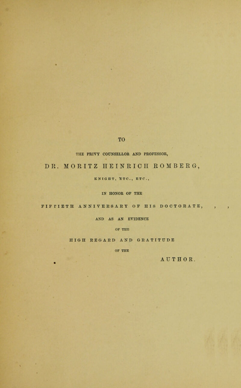 TO THE PRIVY COUNSELLOR AND PROFESSOR, DR. MORITZ HEINRICII ROMBERG, KNIGHT, ETC., ETC., IN HONOR OF THE FIFTIETH ANNIVERSARY OF HIS DOOTOEATE, AND AS AN EVIDENCE OF THE HIGH REGARD AND GRATITUDE OF THE AUTHOR.