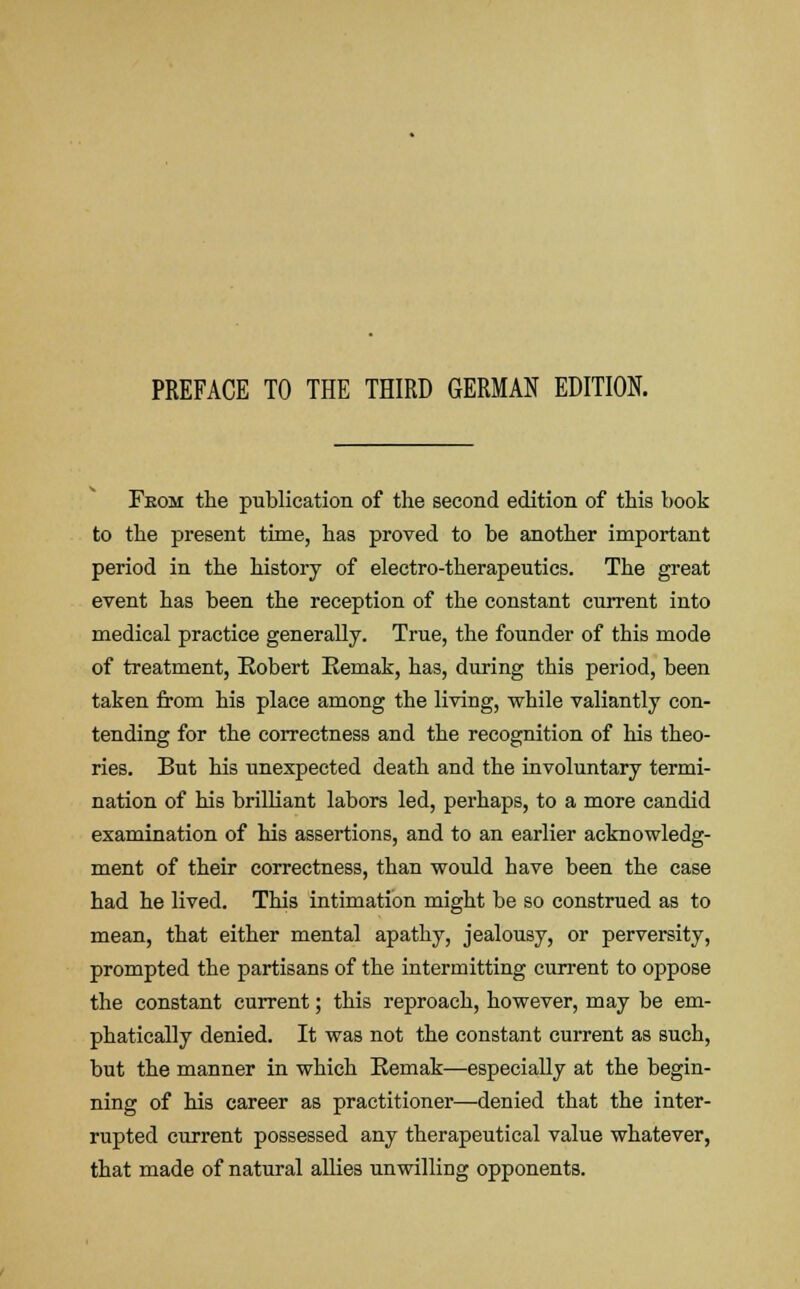 Feom the publication of the second edition of this hook to the present time, has proved to he another important period in the history of electro-therapeutics. The great event has been the reception of the constant current into medical practice generally. True, the founder of this mode of treatment, Robert Remak, has, during this period, been taken from his place among the living, while valiantly con- tending for the correctness and the recognition of his theo- ries. But his unexpected death and the involuntary termi- nation of his brilliant labors led, perhaps, to a more candid examination of his assertions, and to an earlier acknowledg- ment of their correctness, than would have been the case had he lived. This intimation might be so construed as to mean, that either mental apathy, jealousy, or perversity, prompted the partisans of the intermitting current to oppose the constant current; this reproach, however, may be em- phatically denied. It was not the constant current as such, but the manner in which Remak—especially at the begin- ning of his career as practitioner—denied that the inter- rupted current possessed any therapeutical value whatever, that made of natural allies unwilling opponents.