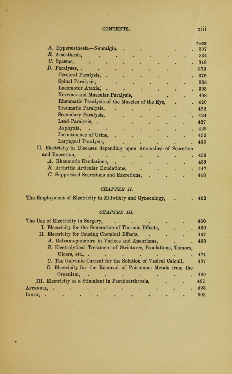 PAGE A. Hyperesthesia—Neuralgia, . . . 307 B. Anaesthesia, ...... 334 C. Spasms, ....... 348 D. Paralyses, ....... 372 Cerebral Paralysis, .... . 876 Spinal Paralysis, ..... 885 Locomotor Ataxia, ...... 893 Nervous and Muscular Paralysis, , . . 408 Rheumatic Paralysis of the Muscles of the Eye, . . 420 Traumatic Paralysis, ..... 422 Secondary Paralysis, ..... 424 Lead Paralysis, . . , . . . 427 Asphyxia, ....... 429 Incontinence of Urine, ..... 432 Laryngeal Paralysis, ..... 435 II. Electricity in Diseases depending upon Anomalies of Secretion and Excretion, ....... 439 A. Eheumatic Exudations, ..... 439 B. Arthritic Articular Exudations, .... 447 C. Suppressed Secretions and Excretions, . . . 448 CHAPTER II. The Employment of Electricity in Midwifery and Gynecology, . . 452 CBAPTEB UI. The Use of Electricity in Surgery, ..... 460 I. Electricity for the Generation of Thermic Effects, . . 460 II. Electricity for Causing Chemical Eifects, . . . 467 A. Galvano-puncture in Varices and Aneurisms, . . 468 B. Electrolytical Treatment of Strictures, Exudations, Tumors, Ulcers, etc., ....... 474 C. The Galvanic Current for the Solution of Vesical Calculi, 487 D. Electricity for the Removal of Poisonous Metals from the Organism, ....... 489 III. Electricity as a Stimulant in Pseudoarthrosis, . . 491 Appendix, ......... 493 Index, ......... 503