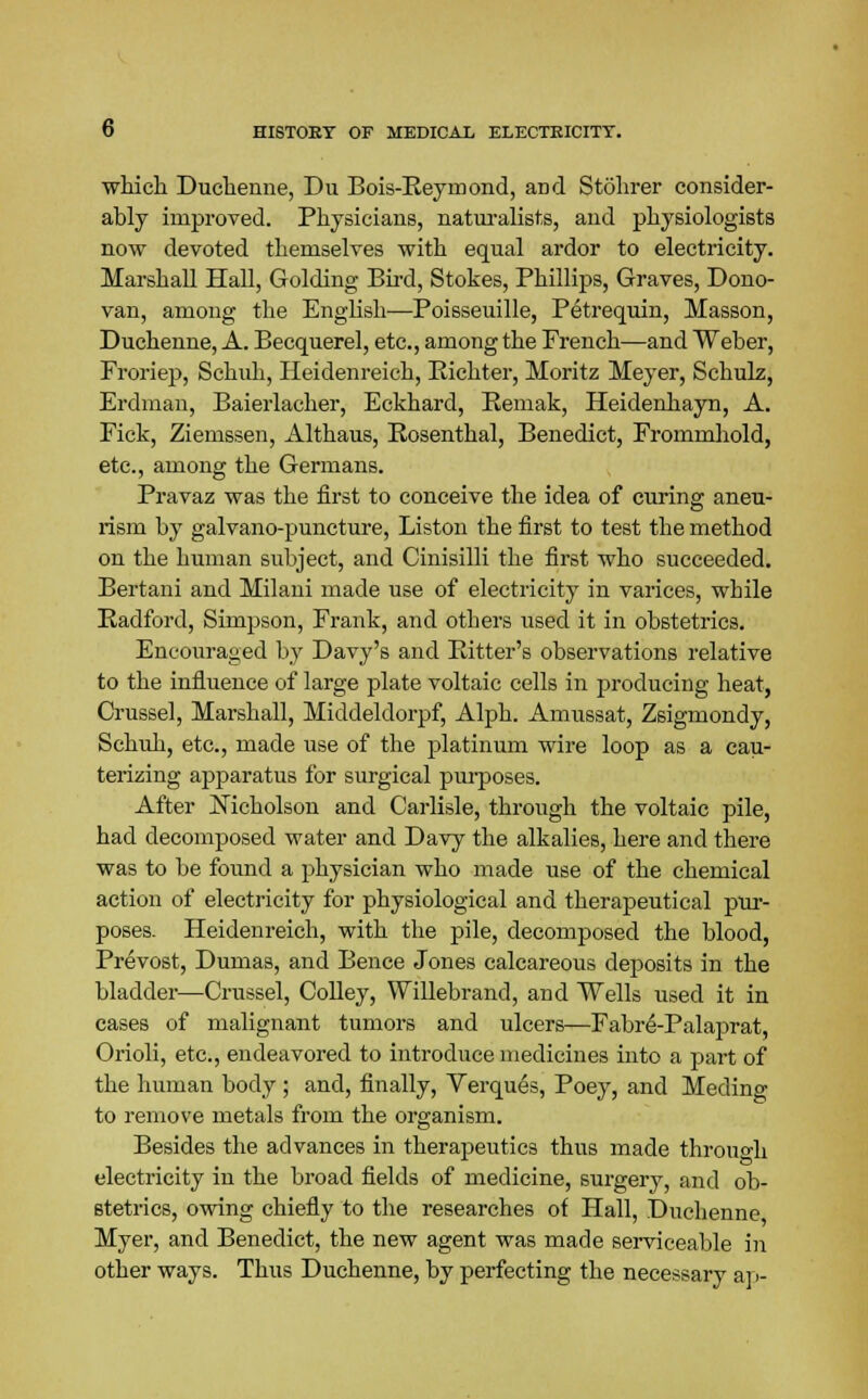 which Duchenne, Du Bois-Reymond, and Stohrer consider- ably improved. Physicians, naturalists, and physiologists now devoted themselves with equal ardor to electricity. Marshall Hall, Golding Bird, Stokes, Phillips, Graves, Dono- van, among the English—Poisseuille, Petrequin, Masson, Duchenne, A. Becquerel, etc., among the French—and Weber, Froriep, Schuh, Heidenreich, Bichter, Moritz Meyer, Schulz, Erdman, Baierlacher, Eckhard, Bemak, Heidenliayn, A. Fick, Ziemssen, Althaus, Bosenthal, Benedict, Frommhold, etc., among the Germans. Fravaz was the first to conceive the idea of curing aneu- rism by galvano-puncture, Liston the first to test the method on the human subject, and Cinisilli the first who succeeded. Bertani and Milani made use of electricity in varices, while Radford, Simpson, Frank, and others used it in obstetrics. Encouraged by Davy's and Ritter's observations relative to the influence of large plate voltaic cells in producing heat, Crussel, Marshall, Middeldorpf, Alph. Amussat, Zsigmondy, Schuh, etc., made use of the platinum wire loop as a cau- terizing apparatus for surgical piuposes. After Nicholson and Carlisle, through the voltaic pile, had decomposed water and Davy the alkalies, here and there was to be found a physician who made use of the chemical action of electricity for physiological and therapeutical pur- poses. Heidenreich, with the pile, decomposed the blood, Prevost, Dumas, and Bence Jones calcareous deposits in the bladder—Crussel, Colley, Willebrand, and Wells used it in cases of malignant tumors and ulcers—Fabre-Palaprat, Orioli, etc., endeavored to introduce medicines into a part of the human body ; and, finally, Verques, Poey, and Meding to remove metals from the organism. Besides the advances in therapeutics thus made throuo-h electricity in the broad fields of medicine, surgery, and ob- stetrics, owing chiefly to the researches of Hall, Duchenne Myer, and Benedict, the new agent was made serviceable in other ways. Thus Duchenne, by perfecting the necessary ai >-