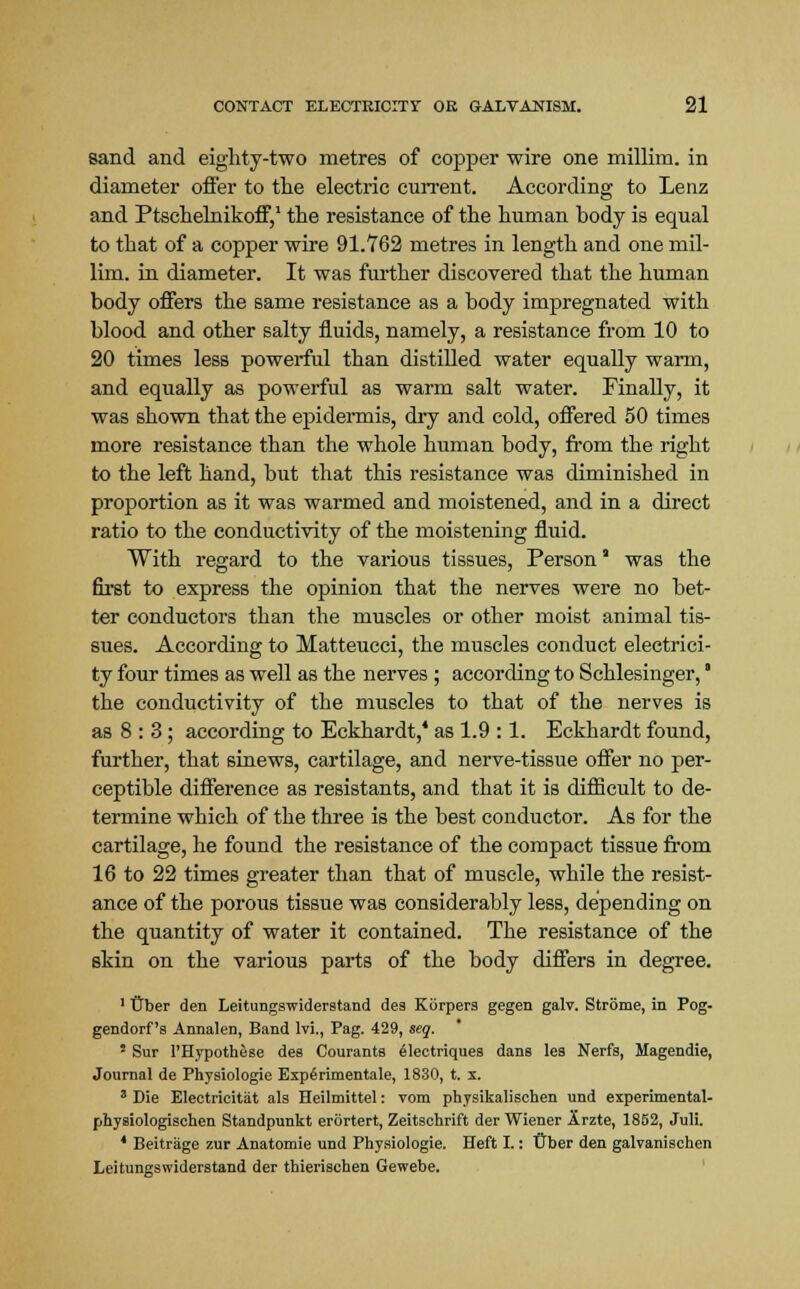 sand and eighty-two metres of copper wire one millim. in diameter offer to the electric current. According to Lenz and Ptschelnikoff,1 the resistance of the human body is equal to that of a copper wire 91.762 metres in length and one mil- lim. in diameter. It was further discovered that the human body offers the same resistance as a body impregnated with blood and other salty fluids, namely, a resistance from 10 to 20 times less powerful than distilled water equally warm, and equally as powerful as warm salt water. Finally, it was shown that the epidermis, dry and cold, offered 50 times more resistance than the whole human body, from the right to the left hand, but that this resistance was diminished in proportion as it was warmed and moistened, and in a direct ratio to the conductivity of the moistening fluid. With regard to the various tissues, Person was the first to express the opinion that the nerves were no bet- ter conductors than the muscles or other moist animal tis- sues. According to Matteucci, the muscles conduct electrici- ty four times as well as the nerves ; according to Schlesinger, * the conductivity of the muscles to that of the nerves is as 8 : 3; according to Eckhardt,4 as 1.9 :1. Eckhardt found, further, that sinews, cartilage, and nerve-tissue offer no per- ceptible difference as resistants, and that it is difficult to de- termine which of the three is the best conductor. As for the cartilage, he found the resistance of the compact tissue from 16 to 22 times greater than that of muscle, while the resist- ance of the porous tissue was considerably less, depending on the quantity of water it contained. The resistance of the skin on the various parts of the body differs in degree. 1 Uber den Leitungswiderstand des Kiirpers gegen galv. Strome, in Pog- gendorf s Annalen, Band lvi., Pag. 429, seq, ' Sur 1'Hypothese des Courants electriques danB les Nerfs, Magendie, Journal de Physiologie Experimental, 1830, t. x. 3 Die Electricitat als Heilmittel: vom physikalischen und experimental- physiologischen Standpunkt erortert, Zeitschrift der Wiener Arzte, 1852, Juli. 4 Beitriige zur Anatomie und Physiologie. Heft I.: t^ber den galvanischen Leitungswiderstand der thierischen Gewebe.