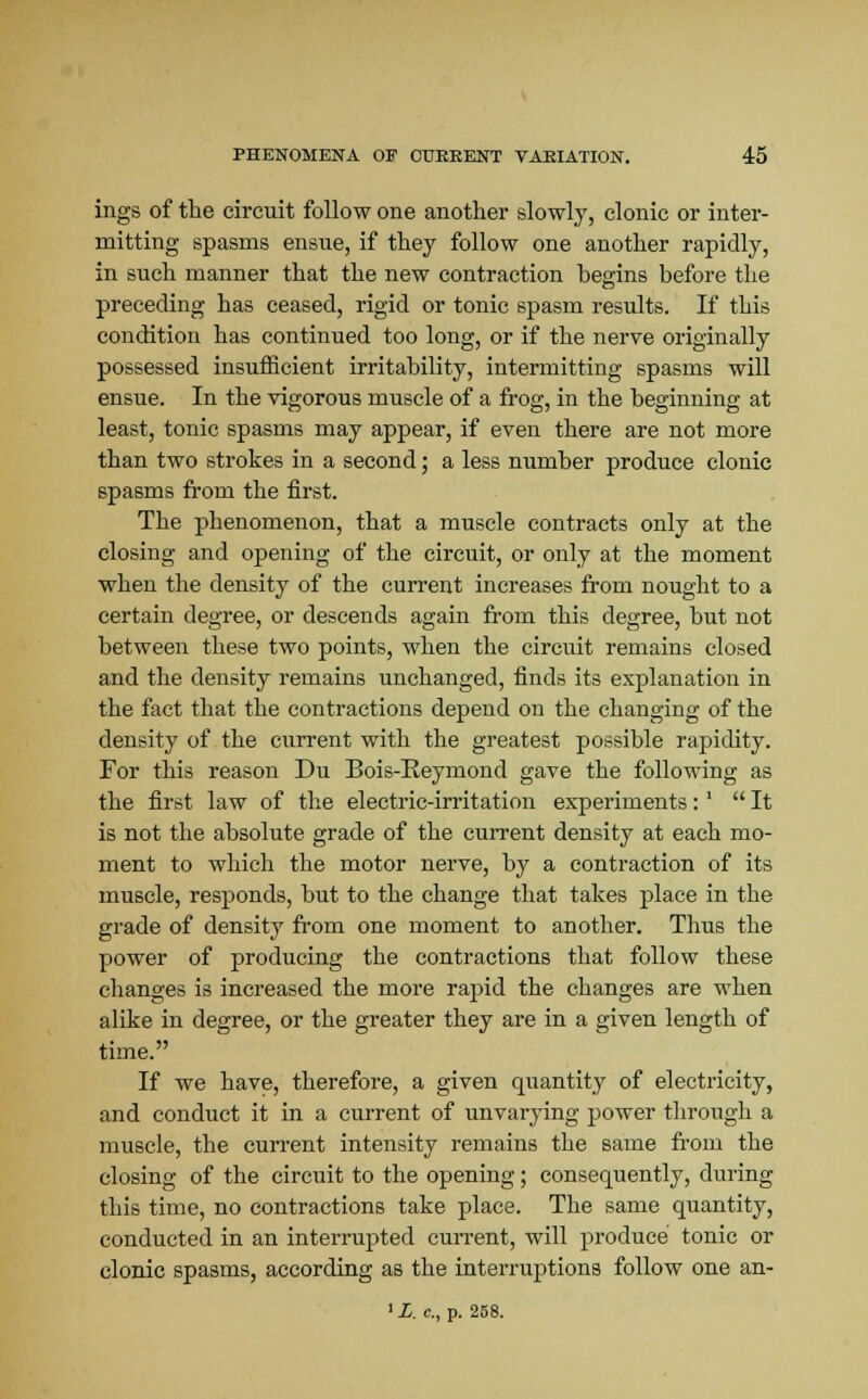 ings of the circuit follow one another slowly, clonic or inter- mitting spasms ensue, if they follow one another rapidly, in such manner that the new contraction begins before the preceding has ceased, rigid or tonic spasm results. If this condition has continued too long, or if the nerve originally possessed insufficient irritability, intermitting spasms will ensue. In the vigorous muscle of a frog, in the beginning at least, tonic spasms may appear, if even there are not more than two strokes in a second; a less number produce clonic spasms from the first. The phenomenon, that a muscle contracts only at the closing and opening of the circuit, or only at the moment when the density of the current increases from nought to a certain degree, or descends again from this degree, but not between these two points, when the circuit remains closed and the density remains unchanged, finds its explanation in the fact that the contractions depend on the changing of the density of the current with the greatest possible rapidity. For this reason Du Bois-Reymond gave the following as the first law of the electric-irritation experiments:' It is not the absolute grade of the current density at each mo- ment to which the motor nerve, by a contraction of its muscle, responds, but to the change that takes place in the grade of density from one moment to another. Thus the power of producing the contractions that follow these changes is increased the more rapid the changes are when alike in degree, or the greater they are in a given length of time. If we have, therefore, a given quantity of electricity, and conduct it in a current of unvarying power through a muscle, the current intensity remains the same from the closing of the circuit to the opening; consequently, during this time, no contractions take place. The same quantity, conducted in an interrupted current, will produce tonic or clonic spasms, according as the interruptions follow one an-