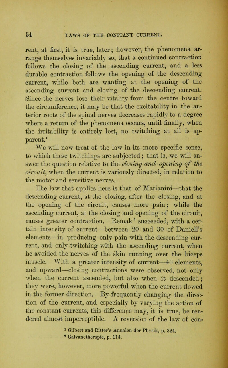 rent, at first, it is true, later; however, the phenomena ar- range themselves invariahly so, that a continued contraction follows the closing of the ascending current, and a less durable contraction follows the opening of the descending current, while both are wanting at the opening of the ascending current and closing of the descending current. Since the nerves lose their vitality from the centre toward the circumference, it may be that the excitability in the an- terior roots of the spinal nerves decreases rapidly to a degree where a return of the phenomena occurs, until finally, when the irritability is entirely lost, no twitching at all is ap- parent.1 We will now treat of the law in its more specific sense, to which these twitchings are subjected; that is, we will an- swer the question relative to the closing and opening of the circuit, when the current is variously directed, in relation to the motor and sensitive nerves. The law that applies here is that of Marianini—that the descending current, at the closing, after the closing, and at the opening of the circuit, causes more pain; while the ascending current, at the closing and opening of the circuit, causes greater contraction. Eemak' succeeded, with a cer- tain intensity of current—between 20 and 30 of Daniell's elements—in producing only pain with the descending cur- rent, and only twitching with the ascending current, when he avoided the nerves of the skin running over the biceps muscle. With a greater intensity of cm-rent—40 elements, and upward—closing contractions were observed, not only when the current ascended, but also when it descended ; tbey were, however, more powerful when the current flowed in the former direction. By frequently changing the direc- tion of the current, and especially by varying the action of the constant currents, this difference may, it is true, be ren- dered almost imperceptible. A reversion of the law of con- 1 Gilbert and Rittev's Annalen der Physik, p. 324. s Galvanotherapie, p. 114.