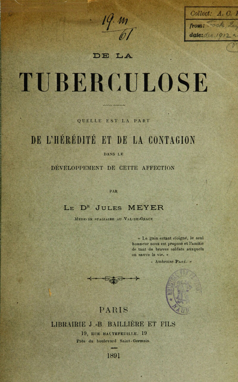 from: date: l /?/2- »• DE LA. TUBERCULOSE QUELLE EST LA PART DE L'HÉRÉDITÉ ET DE LA CONTAGION DEVELOPPEMENT DE CETTE AFFECTION PAR Le Dr Jules MEYER Medki in stagiaire au Val-de-Grace * Le gain estant éloigné, le seul honneur nous est proposé et l'amitié de tant de braves soldats auxquels on sauve la vie. » - Ambroise Paré. » PARIS LIBRAIRIE J.-B. BAILLIERE ET FILS 19, RUE HAITBFEU1LI.E. 19 Prèa du boulevard Saint-Germain. 1891