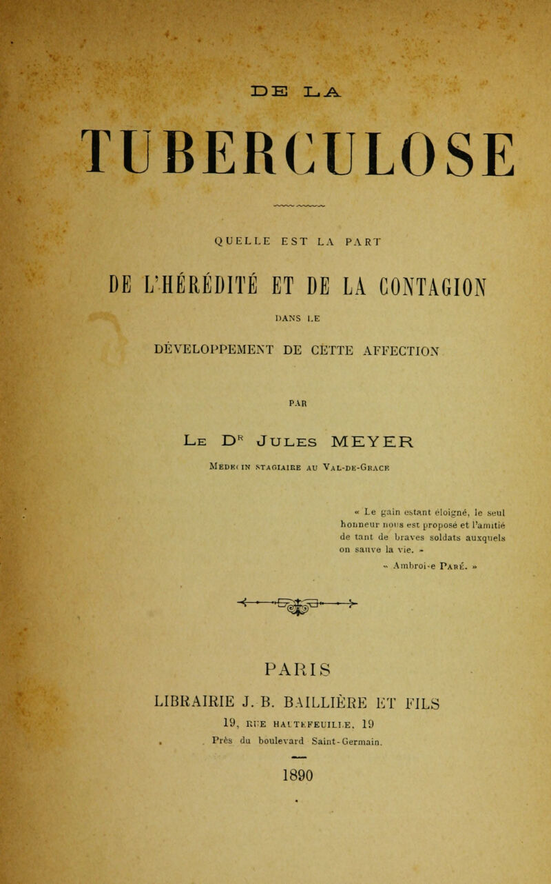 DE LA TUBERCULOSE QUELLE EST LA PART DE L'HÉRÉDITÉ ET DE LA CONTAGION DANS l.E DÉVELOPPEMENT DE CETTE AFFECTION PAR Le JDh Jules MEYER MeDK( IN STAGIAIRE AU VaL-DK-GracK « Le gain estant éloigné, le seul honneur noua est proposé et l'amitié de tant de braves soldats auxquels on sauve la vie. - « Amhroi-e Paré. » ■*—s^3—> PARIS LIBRAIRIE J. B. BAILLIÈRE ET FILS 19, ri:e haltkfeuili.e. 19 Près du boulevard Saint-Germain. 1890