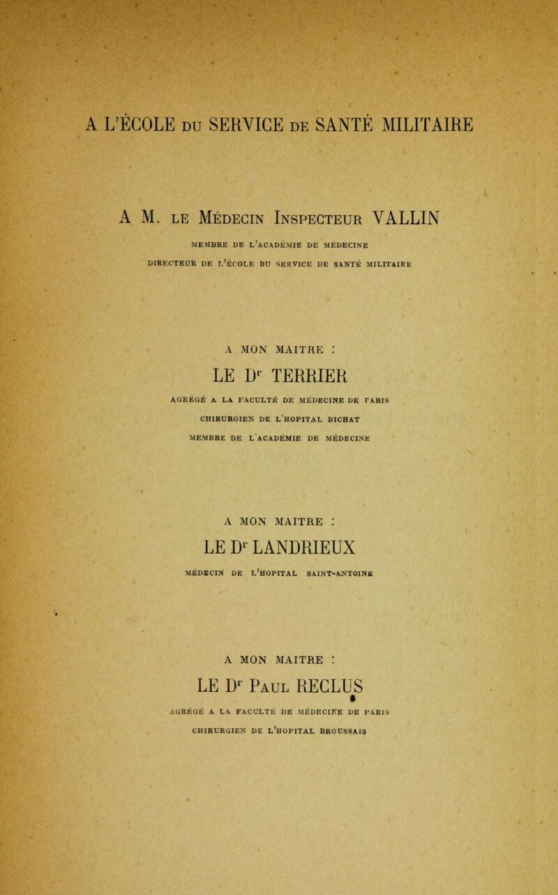 A M. le Médecin Inspecteur VALLIN MEMBRE DE L'ACADÉMIE DE MÉDECINE DIRECTEUR DE L'ÉCOLE DU SERVICE DE SANTÉ MILITAIRE À MON MAITRE : LE D' TERRIER AGRÉGÉ A LA FACULTÉ DE MÉDECINE DE TARIS CHIRURGIEN DE LHOPITAL BICHAT MEMBRE DE L'ACADEMIE DE MÉDECINE A MON MAITRE : LE Dr LANDRIEUX MÉDECIN DE L'HOPITAL SAINT-ANTOINE A MON MAITRE : LE Dr Paul RECLUS AGRÉGÉ A LA FACULTE DE MÉDECINE DE PAH CHIRURGIEN DE L'HOPITAL BROUSSAIS