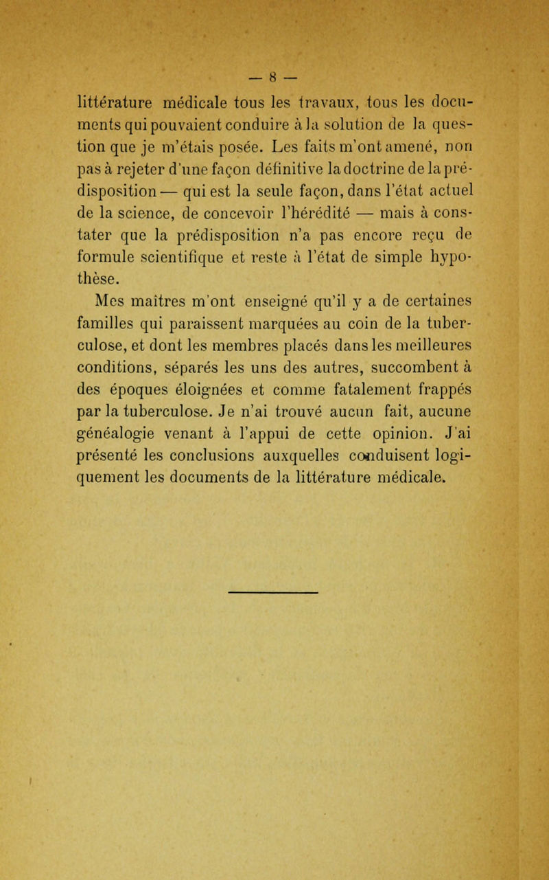 littérature médicale tous les travaux, tous les docu- ments qui pouvaient conduire à la .solution de la ques- tion que je m'étais posée. Les faits m'ont amené, non pas à rejeter d'une façon définitive la doctrine de la pré- disposition— qui est la seule façon, dans l'état actuel de la science, de concevoir l'hérédité — mais à cons- tater que la prédisposition n'a pas encore reçu de formule scientifique et reste à l'état de simple hypo- thèse. Mes maîtres m'ont enseigné qu'il y a de certaines familles qui paraissent marquées au coin de la tuber- culose, et dont les membres placés dans les meilleures conditions, séparés les uns des autres, succombent à des époques éloignées et comme fatalement frappés par la tuberculose. Je n'ai trouvé aucun fait, aucune généalogie venant à l'appui de cette opinion. J'ai présenté les conclusions auxquelles conduisent logi- quement les documents de la littérature médicale.