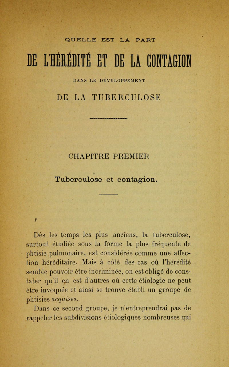 QUELLE EST LA PART / .0 r DE L'HEREDITE ET DE LA CONTAGION DANS LE DEVELOPPEMENT DE LA TUBERCULOSE CHAPITRE PREMIER l Tuberculose et contagion. Dès les temps les plus anciens, la tuberculose, surtout étudiée sous la forme la plus fréquente de phtisie pulmonaire, est considérée comme une affec- tion héréditaire. Mais à côté des cas où l'hérédité semble pouvoir être incriminée, on est obligé de cons- tater qu'il en est d'autres où cette étiologie ne peut être invoquée et ainsi se trouve établi un groupe de phtisies acquises. Dans ce second groupe, je n'entreprendrai pas de rappeler les subdivisions étiologiques nombreuses qui