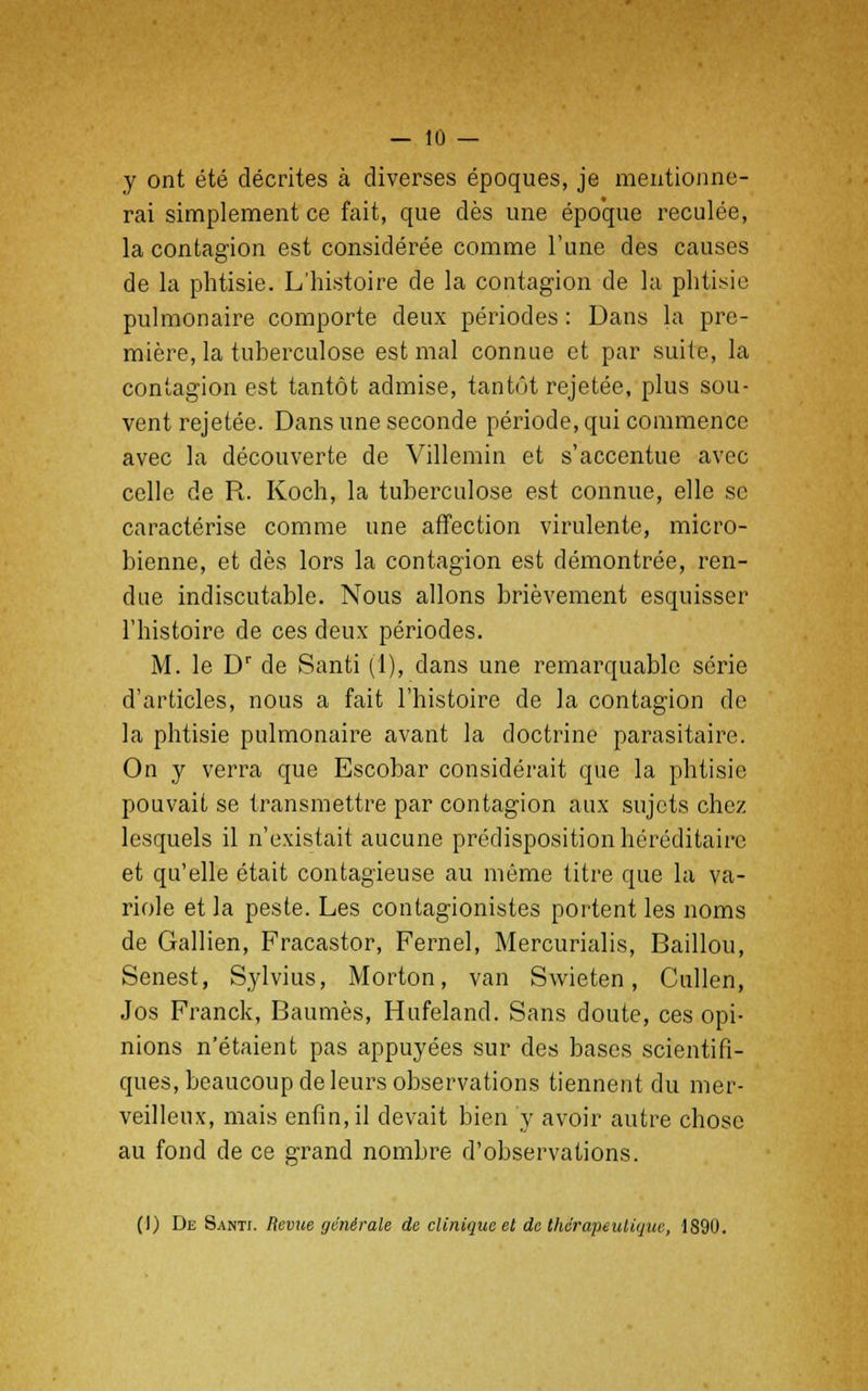 y ont été décrites à diverses époques, je mentionne- rai simplement ce fait, que dès une époque reculée, la contagion est considérée comme l'une des causes de la phtisie. L'histoire de la contagion de la phtisie pulmonaire comporte deux périodes : Dans la pre- mière, la tuberculose est mal connue et par suite, la contagion est tantôt admise, tantôt rejetée, plus sou- vent rejetée. Dans une seconde période, qui commence avec la découverte de Villemin et s'accentue avec celle de R. Koch, la tuberculose est connue, elle se caractérise comme une affection virulente, micro- bienne, et dès lors la contagion est démontrée, ren- due indiscutable. Nous allons brièvement esquisser l'histoire de ces deux périodes. M. le Dr de Santi (1), dans une remarquable série d'articles, nous a fait l'histoire de la contagion de la phtisie pulmonaire avant la doctrine parasitaire. On y verra que Escobar considérait que la phtisie pouvait se transmettre par contagion aux sujets chez lesquels il n'existait aucune prédisposition héréditaire et qu'elle était contagieuse au même titre que la va- riole et la peste. Les contagionistes portent les noms de Gallien, Fracastor, Fernel, Mercurialis, Baillou, Senest, Sylvius, Morton, van Swieten, Cullen, Jos Franck, Baumes, Hufeland. Sans doute, ces opi- nions n'étaient pas appuyées sur des bases scientifi- ques, beaucoup de leurs observations tiennent du mer- veilleux, mais enfin, il devait bien y avoir autre chose au fond de ce grand nombre d'observations. (!) De Santt. Revue générale de clinique et de thérapeutique, 1890.