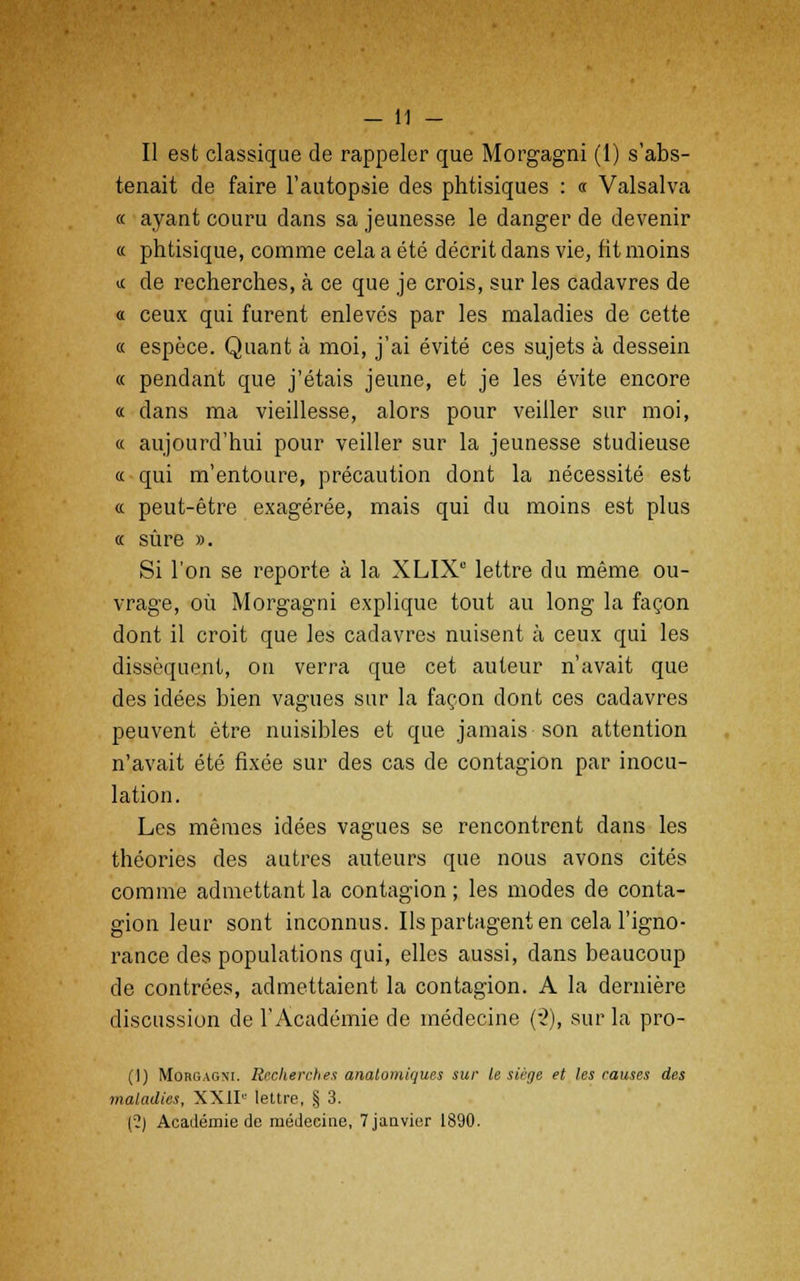 Il est classique de rappeler que Morgagni (1) s'abs- tenait de faire l'autopsie des phtisiques : « Valsalva « ayant couru dans sa jeunesse le danger de devenir « phtisique, comme cela a été décrit dans vie, fit moins a de recherches, à ce que je crois, sur les cadavres de « ceux qui furent enlevés par les maladies de cette « espèce. Quant à moi, j'ai évité ces sujets à dessein « pendant que j'étais jeune, et je les évite encore « dans ma vieillesse, alors pour veiller sur moi, « aujourd'hui pour veiller sur la jeunesse studieuse « qui m'entoure, précaution dont la nécessité est « peut-être exagérée, mais qui du moins est plus « sûre ». Si l'on se reporte à la XLIXC lettre du même ou- vrage, où Morgagni explique tout au long la façon dont il croit que les cadavres nuisent à ceux qui les dissèquent, on verra que cet auteur n'avait que des idées bien vagues sur la façon dont ces cadavres peuvent être nuisibles et que jamais son attention n'avait été fixée sur des cas de contagion par inocu- lation. Les mêmes idées vagues se rencontrent dans les théories des autres auteurs que nous avons cités comme admettant la contagion; les modes de conta- gion leur sont inconnus. Ils partagent en cela l'igno- rance des populations qui, elles aussi, dans beaucoup de contrées, admettaient la contagion. A la dernière discussion de l'Académie de médecine (-2), sur la pro- (]) Morgagni. Recherches anatomiques sur le siège et les causes des maladies, XXII lettre, § 3. (?) Académie de médecine, 7 janvier 1890.