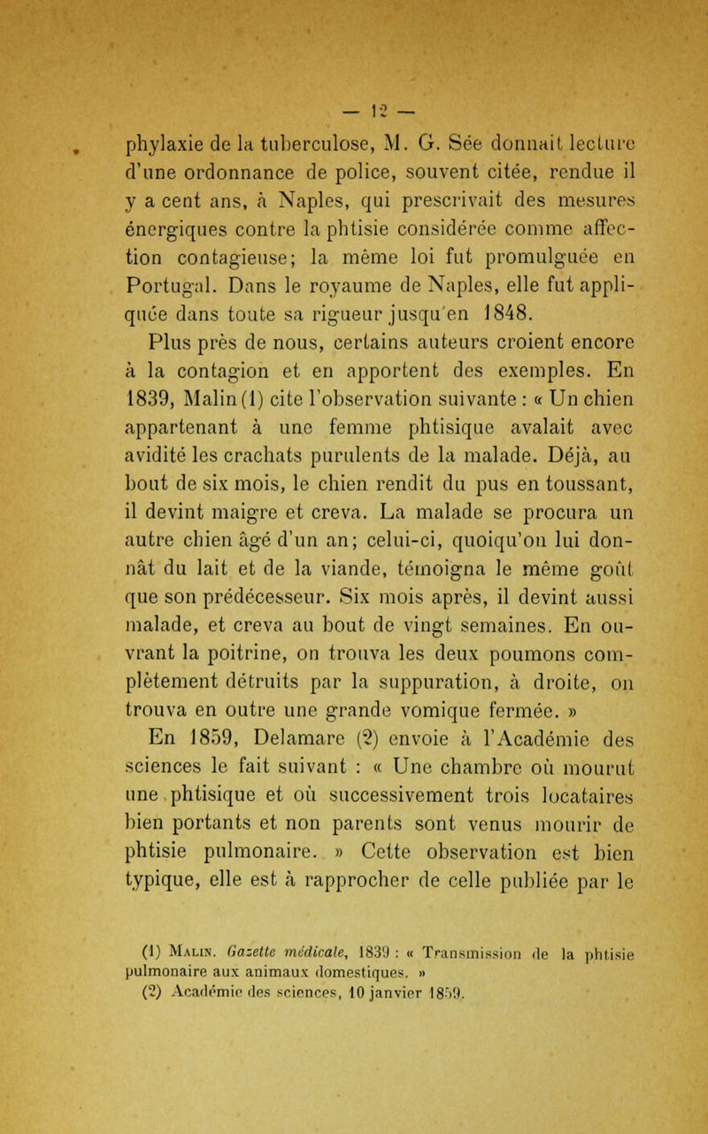 phylaxie de la tuberculose, M. G. Sée donnait lecture d'une ordonnance de police, souvent citée, rendue il y a cent ans, à Naples, qui prescrivait des mesures énergiques contre la phtisie considérée comme affec- tion contagieuse; la même loi fut promulguée en Portugal. Dans le royaume de Naples, elle fut appli- quée dans toute sa rigueur jusqu'en 1848. Plus près de nous, certains auteurs croient encore à la contagion et en apportent des exemples. En 1839, Malin (1) cite l'observation suivante : « Un chien appartenant à une femme phtisique avalait avec avidité les crachats purulents de la malade. Déjà, au bout de six mois, le chien rendit du pus en toussant, il devint maigre et creva. La malade se procura un autre chien âgé d'un an; celui-ci, quoiqu'on lui don- nât du lait et de la viande, témoigna le même goût que son prédécesseur. Six mois après, il devint aussi malade, et creva au bout de vingt semaines. En ou- vrant la poitrine, on trouva les deux poumons com- plètement détruits par la suppuration, à droite, on trouva en outre une grande vomique fermée. » En 1859, Delamare (2) envoie à l'Académie des sciences le fait suivant : « Une chambre où mourut une phtisique et où successivement trois locataires bien portants et non parents sont venus mourir de phtisie pulmonaire. » Cette observation est bien typique, elle est à rapprocher de celle publiée par le (!) Malin. Gazette médicale, 1839 : « Transmission île la phtisie pulmonaire aux animaux domestiques. » (2) Académie des sciences, 10 janvier 1859,