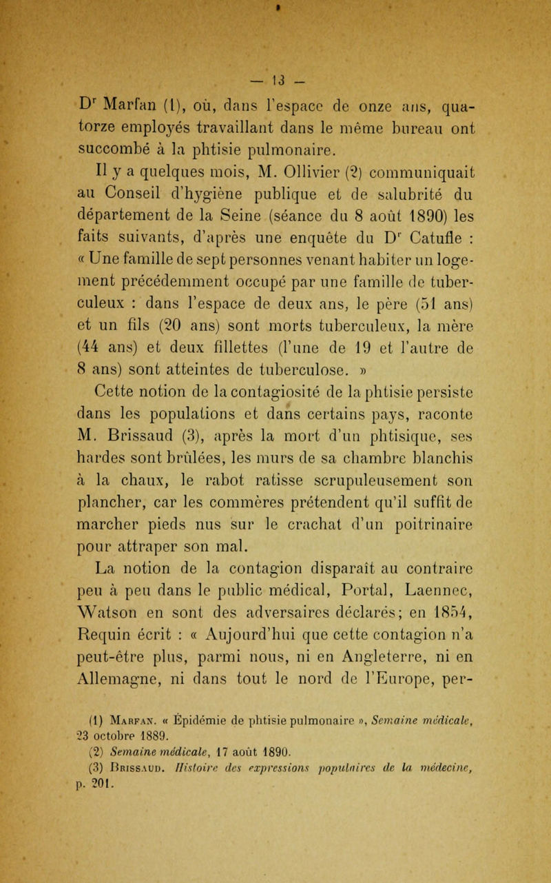 Dr Marfan (1), où, dans l'espace de onze ans, qua- torze employés travaillant dans le même bureau ont succombé à la phtisie pulmonaire. Il y a quelques mois, M. Ollivier (2) communiquait au Conseil d'hygiène publique et de salubrité du département de la Seine (séance du 8 août 1890) les faits suivants, d'après une enquête du D1' Catufle : « Une famille de sept personnes venant habiter un loge- ment précédemment occupé par une famille de tuber- culeux : dans l'espace de deux ans, le père (51 ans) et un fils (20 ans) sont morts tuberculeux, la mère (44 ans) et deux fillettes (l'une de 19 et l'autre de 8 ans) sont atteintes de tuberculose. » Cette notion de la contagiosité de la phtisie persiste dans les populations et dans certains pays, raconte M. Brissaud (3), après la mort d'un phtisique, ses hardes sont brûlées, les murs de sa chambre blanchis à la chaux, le rabot ratisse scrupuleusement son plancher, car les commères prétendent qu'il suffit de marcher pieds nus sur le crachat d'un poitrinaire pour attraper son mal. La notion de la contagion disparaît au contraire peu à peu dans le public médical, Porta], Laennec, Watson en sont des adversaires déclarés; en 1854, Requin écrit : « Aujourd'hui que cette contagion n'a peut-être plus, parmi nous, ni en Angleterre, ni en Allemagne, ni dans tout le nord de l'Europe, pér- il) Marfan. « Épidémie de phtisie pulmonaire », Semaine médicale, 23 octobre 1889. (2) Semaine médicale, 17 août 1890. (3) Iîrissaui). Histoire des expressions populaires de la médecine, p. 201.