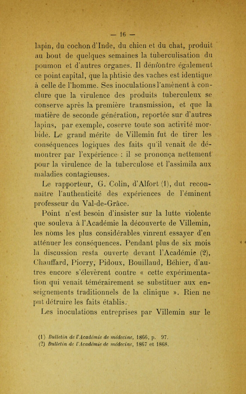 lapin, du cochon d'Inde, du chien et du chat, produit au hout de quelques semaines la tuberculisation du poumon et d'autres organes. Il dém'ontre également ce point capital, que la phtisie des vaches est identique à celle de l'homme. Ses inoculations l'amènent à con- clure que la virulence des produits tuberculeux se conserve après la première transmission, et que la matière de seconde génération, reportée sur d'autres lapins, par exemple, coserve toute son activité mor- bide. Le grand mérite de Villemin fut de tirer les conséquences logiques des faits qu'il venait de dé- montrer par l'expérience : il se prononça nettement pour la virulence de la tuberculose et l'assimila aux maladies contagieuses. Le rapporteur, G. Colin, d'Alfort (1), dut recon- naître l'authenticité des expériences de l'éminent professeur du Val-de-Grâce. Point n'est besoin d'insister sur la lutte violente que souleva à l'Académie la découverte de Villemin, les noms les plus considérables vinrent essayer d'en atténuer les conséquences. Pendant plus de six mois la discussion resta ouverte devant l'Académie (2), Chauffard, Piorry, Pidoux, Bouillaud, Béhier, d'au- tres encore s'élevèrent contre « cette expérimenta- tion qui venait témérairement se substituer aux en- seignements traditionnels de la clinique ». Rien ne put détruire les faits établis. Les inoculations entreprises par Villemin sur le (1) llulletin de VAcadémie de médecine, 1866, p. 97. (?) Bulletin de l'Académie de médecine, 1867 et 1868.