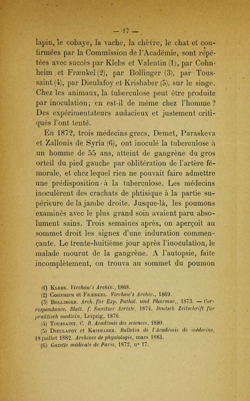 lapin, le cobaye, la vache, la chèvre, le chat et con- lirmées par la Commission de l'Académie, sont répé- tées avec succès par Klebs et Valentin (l), par Cohn- heim et Fraenkel(2), par Bollinger (3), par Tous- saint (4), par Dieulafoy et Krishaber (5), sur le singe. Chez les animaux, la tuberculose peut être produite par inoculation; en est-il de même chez l'homme? Des expérimentateurs audacieux et justement criti- qués l'ont tenté. En 1872, trois médecins grecs, Démet, Paraskeva et Zallonis de Syria (6), ont inoculé la tuberculose à un homme de 55 ans, atteint de gangrène du gros orteil du pied gauche par oblitération de l'artère fé- morale, et chez lequel rien ne pouvait faire admettre une prédisposition à la tuberculose. Les médecins inoculèrent des crachats de phtisique à la partie su- périeure de la jambe droite. Jusque-là, les poumons examinés avec le plus grand soin avaient paru abso- lument sains. Trois semaines après, on aperçoit au sommet droit les signes d'une induration commen- çante. Le trente-huitième jour après l'inoculation, le malade mourut de la gangrène. A l'autopsie, faite incomplètement, on trouva au sommet du poumon (1) Klebs. Virchow's Archiv., 1868. (2) Gohnheim et Fb^enkel. Virchow's Archiv., 1869. (3) Bollingeb. Arch. fur Exp. Palhol. tend Pharmac,, 1873. — Cor- respondance, lilait. f. Sweitzer Aertzte, 1874. Deutsch Zeiischrift fur praktisch medicin, Leipzig. 1876. (4) Toussaint. C. R. Académie des sciences, 1880. (ij) Dieulafoy et Krishabeb. Bulletin de l'Académie de médecine, 18 juillet 1882. Archives de physiologie, mars 1883.