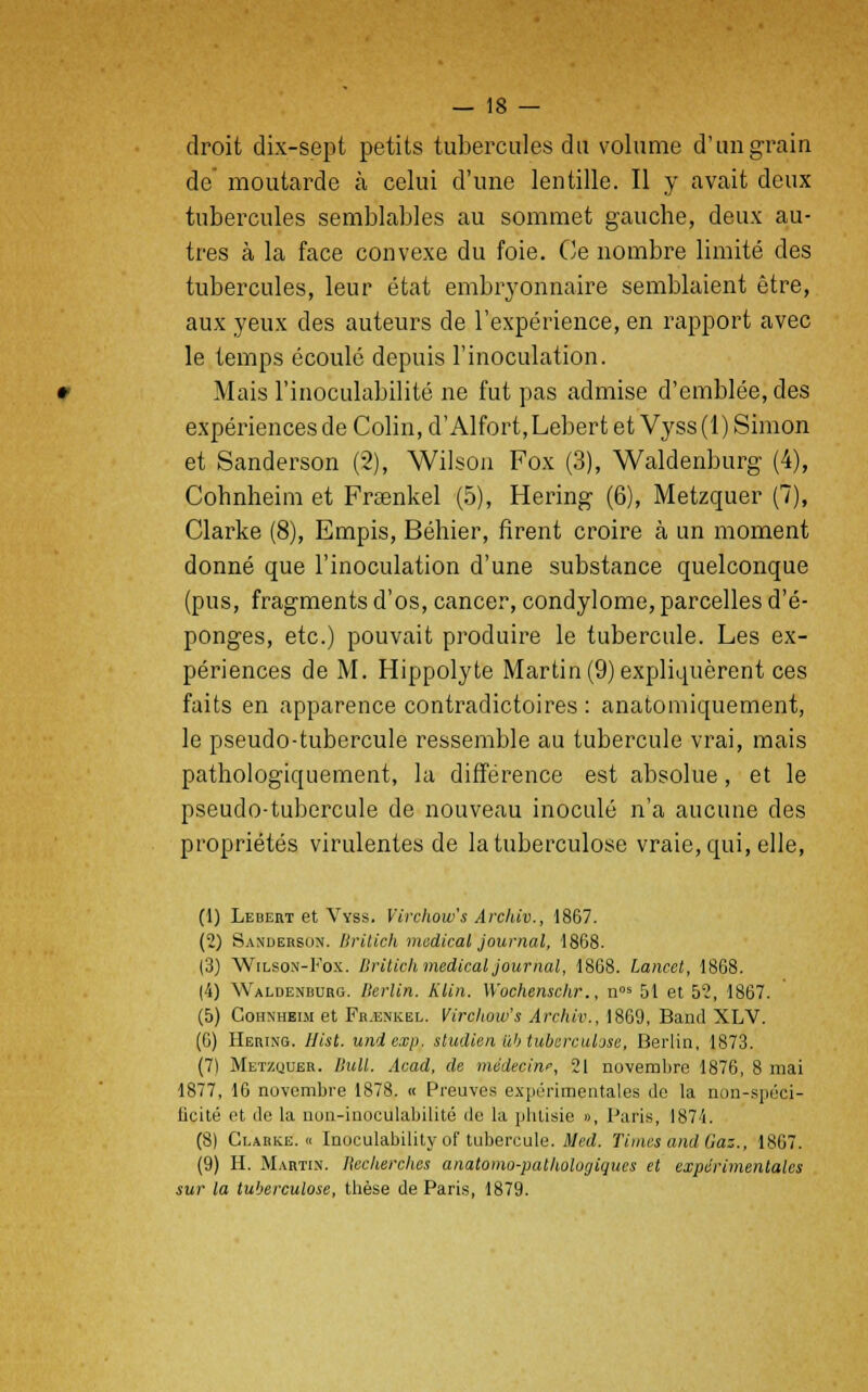 droit dix-sept petits tubercules du volume d'un grain de moutarde à celui d'une lentille. Il y avait deux tubercules semblables au sommet gauche, deux au- tres à la face convexe du foie. Ce nombre limité des tubercules, leur état embryonnaire semblaient être, aux yeux des auteurs de l'expérience, en rapport avec le temps écoulé depuis l'inoculation. Mais l'inoculabilité ne fut pas admise d'emblée, des expériences de Colin, d'Alfort, Lebert et Vyss (1) Simon et Sanderson (2), Wilson Fox (3), Waldenburg (4), Cohnheim et Frœnkel (5), Hering (6), Metzquer (7), Clarke (8), Empis, Béhier, firent croire à un moment donné que l'inoculation d'une substance quelconque (pus, fragments d'os, cancer, condylome, parcelles d'é- ponges, etc.) pouvait produire le tubercule. Les ex- périences de M. Hippolyte Martin (9) expliquèrent ces faits en apparence contradictoires : anatomiquement, le pseudo-tubercule ressemble au tubercule vrai, mais pathologiquement, la différence est absolue, et le pseudo-tubercule de nouveau inoculé n'a aucune des propriétés virulentes de la tuberculose vraie, qui, elle, (1) Leuert et Vyss. Virchow's Archiv., 1867. (2) Sanderson. Britich médical journal, 1868. (3) Wilson-Fox. Uritich médical journal, 1868. Lancet, 1868. (4) Waldenrurg. Berlin. Klin. Wochenschr., nos 51 et 52, 1867. (5) Cohnheim et Fr.enkel. Virchow's Archiv., 1869, Band XLV. (6) Hering. Hist. undexp. studien ub tuberculose, Berlin, 1873. (7) Met/.ijuer. Bull. Acad, de médecine, 21 novembre 1876, 8 mai 1877, 16 novembre 1878. « Preuves expérimentales Je la non-spéci- ficité et de la non-inoculabilité de la phtisie », Paris, 1874. (8) Clarke. « Inoculability of tubercule. Med. Times and Gaz., 1867. (9) H. Martin. Recherches anatomo-patliologiques et expérimentales sur la tuberculose, thèse de Paris, 1879.