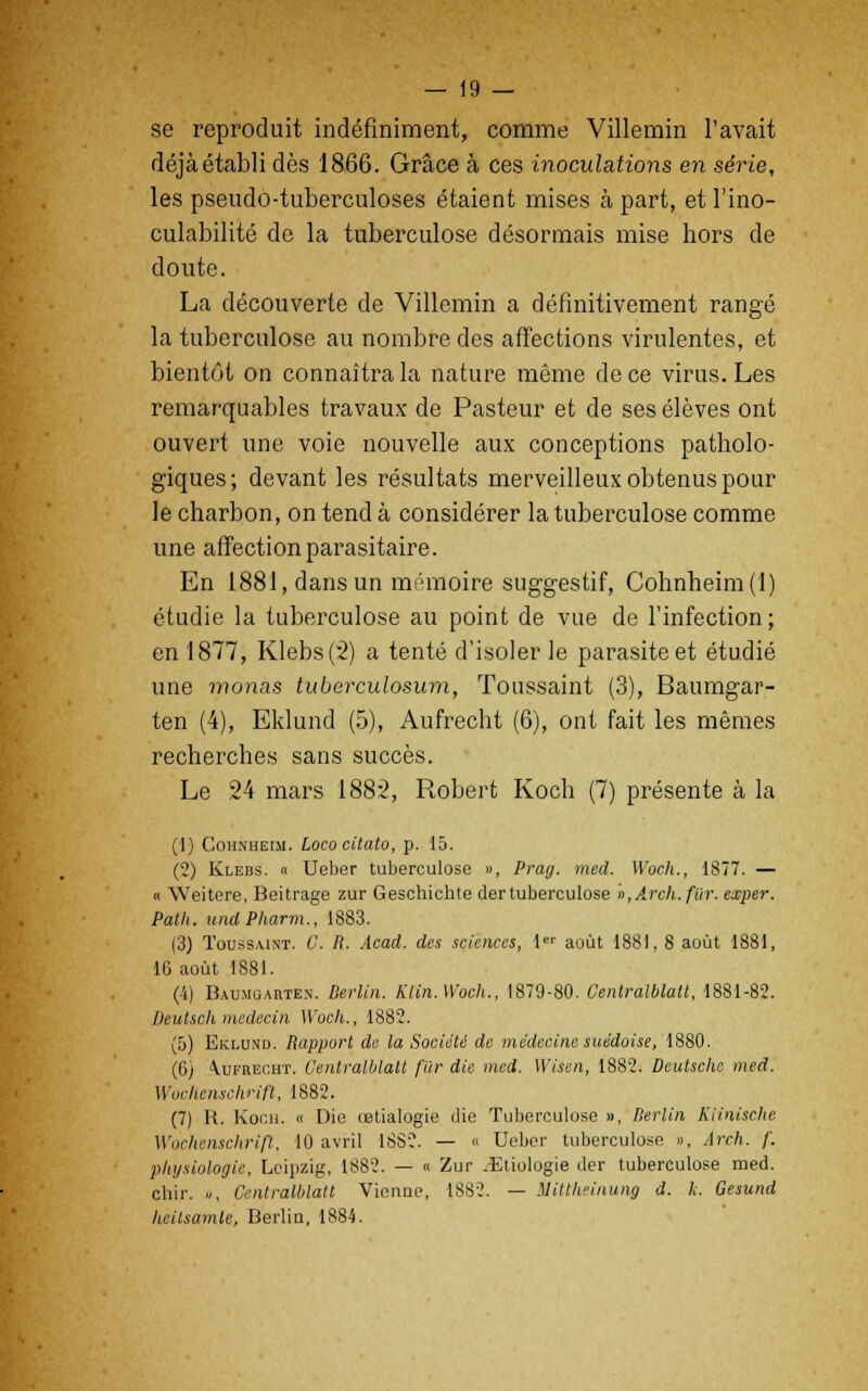 se reproduit indéfiniment, comme Villemin l'avait déjà établi dès 1866. Grâce à ces inoculations en série, les pseudo-tuberculoses étaient mises à part, et l'ino- culabilité de la tuberculose désormais mise hors de doute. La découverte de Villemin a définitivement rangé la tuberculose au nombre des affections virulentes, et bientôt on connaîtra la nature même de ce virus. Les remarquables travaux de Pasteur et de ses élèves ont ouvert une voie nouvelle aux conceptions patholo- giques; devant les résultats merveilleux obtenus pour le charbon, on tend à considérer la tuberculose comme une affection parasitaire. En 1881, dans un mémoire suggestif, Cohnheim(l) étudie la tuberculose au point de vue de l'infection; en 1877, Klebs(2) a tenté d'isoler le parasite et étudié une monas tuberculosum, Toussaint (3), Baumgar- ten (4), Eklund (5), Aufrecht (6), ont fait les mêmes recherches sans succès. Le 24 mars 1882, Robert Koch (7) présente à la (1) Cohnheim. Lococitato, p. 15. (2) Klebs. « Ueber tuberculose », Prag. mecl. Woch., 1877. — « Weitere, Beitrage zur Geschichte der tuberculose »,Arch.fitr. exper. Path. und Pliarm., 1883. (3) Toussaint. C. R. Acad. des sciences, 1er août 1881, 8 août 1881, 16 août 1881. (4) Baumuarten. Berlin. KCin.Woch., 1879-80. Centralblatt, 1881-82. Deutscli médecin Woch., 1882. (5) Eklund. Rapport de la Société de médecine suédoise, 1880. (6) aufrecht. Centralblatt fur die med. Wisen, 1882. Deutsche med. Wochenschrifl, 1882. (7) R. Koch, « Die œtialogie die Tuberculose », Berlin Kiinisclic Wochenschrifl, 10 avril 1SS2. — « Ueber tuberculose », Arch. f. physiologie, Leipzig, 1882. — « Zur .Etiologie der tuberculose med. chir. », Centralblatt Vienne, 1882. — Millhcinung d. h. Gesund heilsamle, Berlin, 1884.