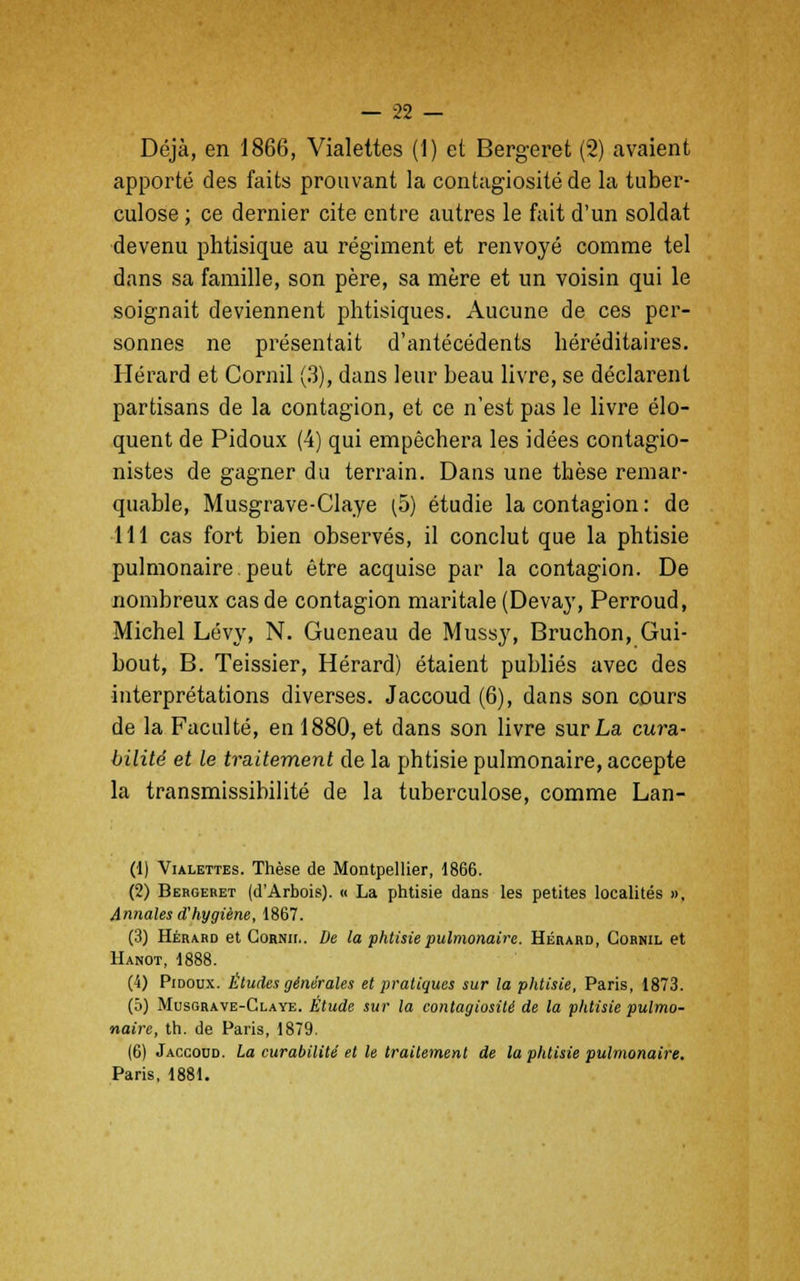 Déjà, en 1866, Vialettes (1) et Bergeret (2) avaient apporté des faits prouvant la contagiosité de la tuber- culose ; ce dernier cite entre autres le fait d'un soldat devenu phtisique au régiment et renvoyé comme tel dans sa famille, son père, sa mère et un voisin qui le soignait deviennent phtisiques. Aucune de ces per- sonnes ne présentait d'antécédents héréditaires. Hérard et Cornil (3), dans leur beau livre, se déclarent partisans de la contagion, et ce n'est pas le livre élo- quent de Pidoux (4) qui empêchera les idées contagio- nistes de gagner du terrain. Dans une thèse remar- quable, Musgrave-Claye (5) étudie la contagion: de 111 cas fort bien observés, il conclut que la phtisie pulmonaire peut être acquise par la contagion. De nombreux cas de contagion maritale (Devay, Perroud, Michel Lévy, N. Gueneau de Mussy, Bruchon, Gui- bout, B. Teissier, Hérard) étaient publiés avec des interprétations diverses. Jaccoud (6), dans son cours de la Faculté, en 1880, et dans son livre sur La cura- bilité et le traitement de la phtisie pulmonaire, accepte la transmissibilité de la tuberculose, comme Lan- (1) Vialettes. Thèse de Montpellier, 1866. (2) Bergeret (d'Arbois). « La phtisie dans les petites localités », Annales d'hygiène, 1867. (3) Hérard et Cornu,. De la phtisie pulmonaire. Hérard, Cornil et Hanot, 1888. (4) Pidoux. Éludes générales et pratiques sur la phtisie, Paris, 1873. (5) Musgrave-Claye. Étude sur la contagiosité de la phtisie pulmo- naire, th. de Paris, 1879. (6) Jaccoud. La curabilité et le traitement de la phtisie pulmonaire, Paris, 1881.