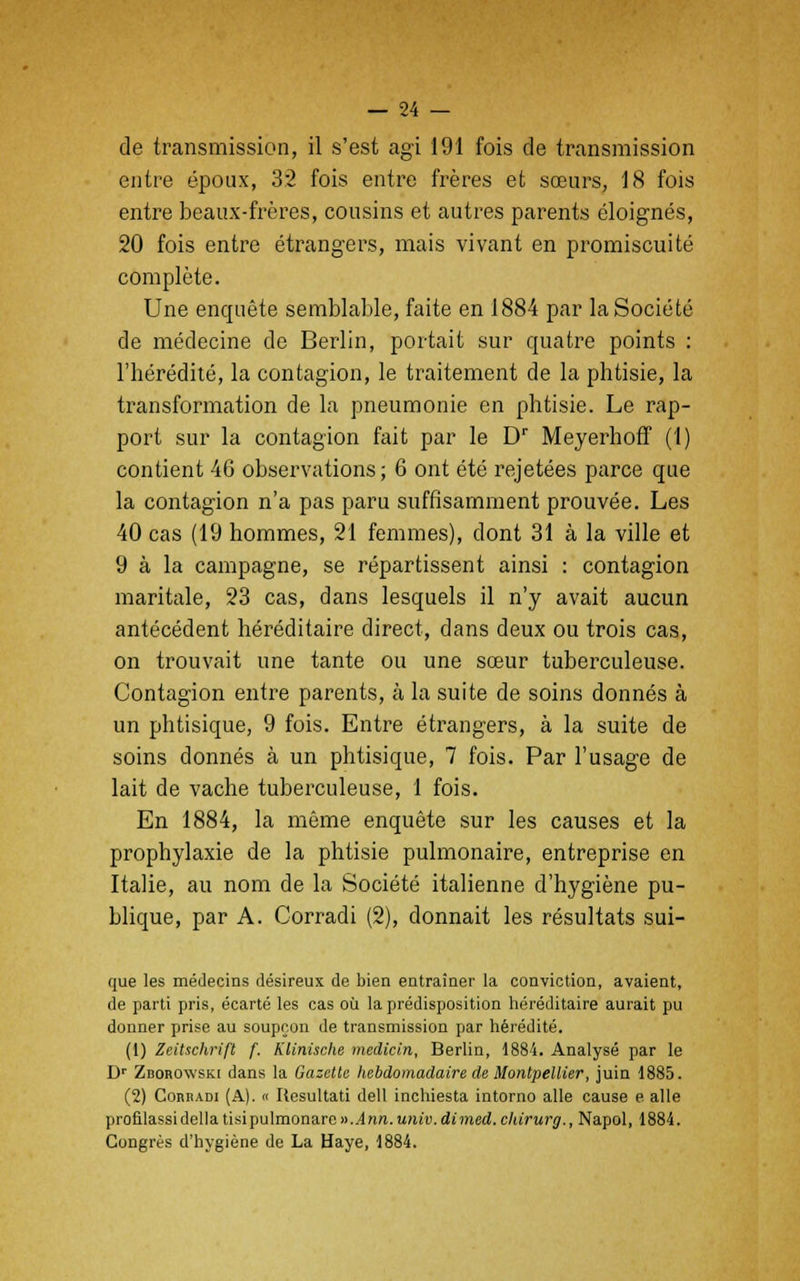 de transmission, il s'est agi 191 fois de transmission entre époux, 32 fois entre frères et sœurs, 18 fois entre beaux-frères, cousins et autres parents éloignés, 20 fois entre étrangers, mais vivant en promiscuité complète. Une enquête semblable, faite en 1884 par la Société de médecine de Berlin, portait sur quatre points : l'hérédité, la contagion, le traitement de la phtisie, la transformation de la pneumonie en phtisie. Le rap- port sur la contagion fait par le Dr Meyerhoff (1) contient 46 observations; 6 ont été rejetées parce que la contagion n'a pas paru suffisamment prouvée. Les 40 cas (19 hommes, 21 femmes), dont 31 à la ville et 9 à la campagne, se répartissent ainsi : contagion maritale, 23 cas, dans lesquels il n'y avait aucun antécédent héréditaire direct, dans deux ou trois cas, on trouvait une tante ou une sœur tuberculeuse. Contagion entre parents, à la suite de soins donnés à un phtisique, 9 fois. Entre étrangers, à la suite de soins donnés à un phtisique, 7 fois. Par l'usage de lait de vache tuberculeuse, 1 fois. En 1884, la même enquête sur les causes et la prophylaxie de la phtisie pulmonaire, entreprise en Italie, au nom de la Société italienne d'hygiène pu- blique, par A. Corradi (2), donnait les résultats sui- que les médecins désireux de bien entraîner la conviction, avaient, de parti pris, écarté les cas où la prédisposition héréditaire aurait pu donner prise au soupçon de transmission par hérédité. (1) Zeitschrifl f. Klinische medicin, Berlin, 1884. Analysé par le Dr Zborowski dans la Gazette hebdomadaire de Montpellier, juin 1885. (2) Corbadi (A). « Rosultati dell inchiesta intorno aile cause e aile profilassidélia tisipu\mona.re v.Ann.univ.dimed.ckirurg., Napol, 1884. Congrès d'hygiène de La Haye, 1884.