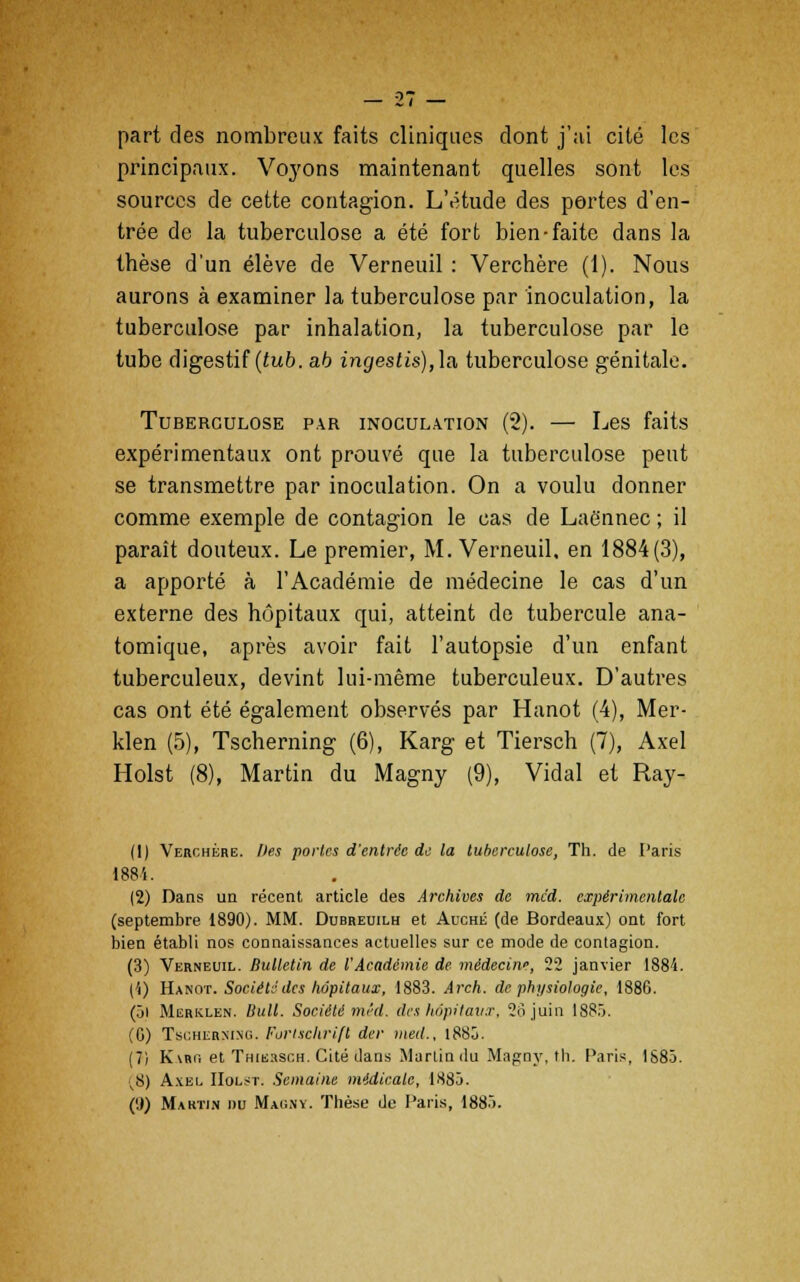 part des nombreux faits cliniques dont j'ai cité les principaux. Voyons maintenant quelles sont les sources de cette contagion. L'étude des portes d'en- trée de la tuberculose a été fort bien-faite dans la thèse d'un élève de Verneuil : Verchère (1). Nous aurons à examiner la tuberculose par inoculation, la tuberculose par inhalation, la tuberculose par le tube digestif (tub. a.b ingestis),\a, tuberculose génitale. Tuberculose par inoculation (2). — Les faits expérimentaux ont prouvé que la tuberculose peut se transmettre par inoculation. On a voulu donner comme exemple de contagion le cas de Laënnec ; il paraît douteux. Le premier, M. Verneuil. en 1884(3), a apporté à l'Académie de médecine le cas d'un externe des hôpitaux qui, atteint de tubercule ana- tomique, après avoir fait l'autopsie d'un enfant tuberculeux, devint lui-même tuberculeux. D'autres cas ont été également observés par Hanot (4), Mer- klen (5), Tscherning (6), Karg et Tiersch (7), Axel Holst (8), Martin du Magny (9), Vidal et Ray- (1) Verchère. Des portes d'entrée de la tuberculose, Th. de Paris 1884. (2) Dans un récent article des Archives de mcd. expérimentale (septembre 1890). MM. Dubreuilh et Auché (de Bordeaux) ont fort bien établi nos connaissances actuelles sur ce mode de contagion. (3) Verneuil. Bulletin de l'Académie de médecine, 22 janvier 1884. (')) Hanot. Société des hôpitaux, 1883. Arch. de physiologie, 1886. (5i Merklen. Bull. Société mêd. des hôpitaux, 2ojuin 1885. (G) Tsuhermnu. Forlschrifl der med., 1885. (7) K\rg et Thie.isch. Cité dans Martin du Magny, th. Paris, 1S83. v8) Axel IIolst. Semaine médicale, 1885. (',)) Martin hu Magny. Thèse de Paris, 1885.