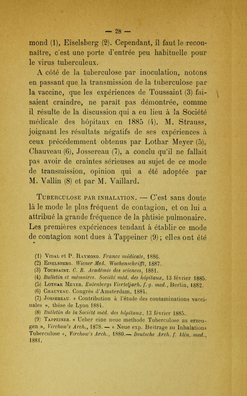 mond (1), Eiselsberg (2). Cependant, il faut le recon- naître, c'est une porte d'entrée peu habituelle pour le virus tuberculeux. A côté de la tuberculose par inoculation, notons en passant que la transmission de la tuberculose par la vaccine, que les expériences de Toussaint (3) fai- saient craindre, ne paraît pas démontrée, comme il résulte de la discussion qui a eu lieu à la Société médicale des hôpitaux en 1885 (4). M. Strauss, joignant les résultats négatifs de ses expériences à ceux précédemment obtenus par Lothar Meyer (5), Chauveau (6), Jossereau (7), a conclu qu'il ne fallait pas avoir de craintes sérieuses au sujet de ce mode de transmission, opinion qui a été adoptée par M. Vallin (8) et par M. Vaillard. Tuberculose par inhalation. — C'est sans doute là le mode le plus fréquent de contagion, et on lui a attribué la grande fréquence de la phtisie pulmonaire. Les premières expériences tendant à établir ce mode de contagion sont dues à Tappeiner (9) ; elles ont été (1) Vidal et P. Raymond. France médicale, 1886. (2) Eiselsberg. Wiener Med. Wochemchrifft, 1887. (3) Toussaint. C. R. Académie des sciences, 1881. (4) Bulletin et mémoires. Société méd. des hôpitaux, 13 février 1885. (5) Lothar Meyer. Eulenbergs Vierteljarh. f. g. med., Berlin, 1882. (6) Chauveau. Congrès d'Amsterdam, 1884. (7) Jossereau. « Contribution à l'étude des contaminations vacci- nales », thèse de Lyon 1884. (8) Bulletin de la Société méd. des hôpitaux, 13 février 188). (9) Tappeiner. « Uebcr eine noue méthode Tuberculose zu erzeu- gen », Virchow's Arch., 1878.— « Neue exp. Beitrage zu Inhalations Tuberculose », Virchow's Arch., 1880.— Deutsche Arch. f. klin. med 1881.